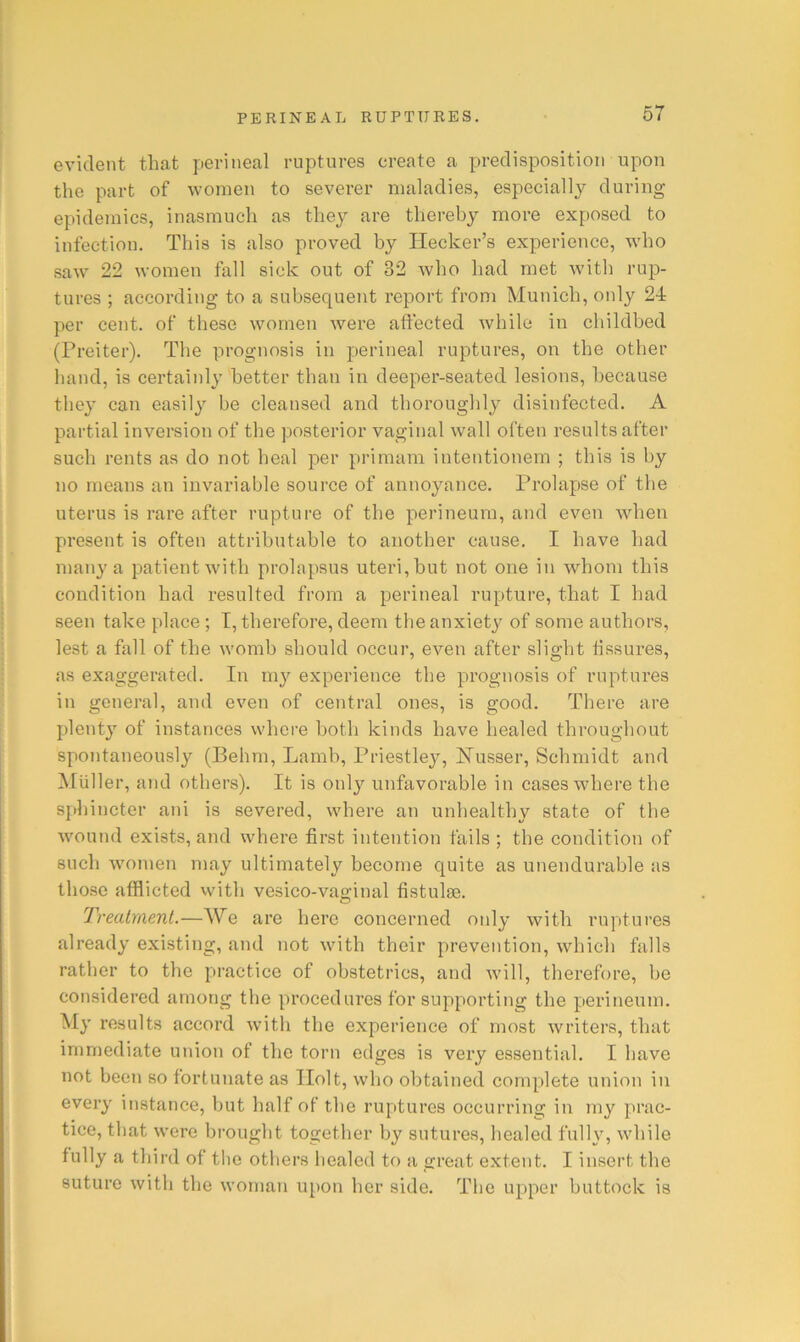 evident that perineal ruptures create a predisposition upon the part of women to sevei’er maladies, especially during epidemics, inasmuch as they are thereby more exposed to infection. This is also proved by Ilecker’s experience, who saw 22 women fall sick out of 32 Avho had met w'ith rup- tures ; according to a subsequent report from Munich, only 24 per cent, of these women were affected while in childbed (Preiter). The prognosis in perineal ruptures, on the other hand, is certainly better than in deeper-seated lesions, because they can easily be cleansed and thoroughly disinfected. A partial inversion of the posterior vaginal wall often results after such rents as do not heal ]3er primam intentionem ; this is by no means an invariable source of annoyance. Prolapse of the uterus is rare after rupture of the perineum, and even when present is often attributable to another cause. I have had many a patient with prolapsus uteri, but not one in whom this condition had resulted from a perineal rupture, that I had seen take place ; I, therefore, deem the anxiet}^ of some authors, lest a fall of the womb should occur, even after slight fissures, as exaggerated. In my experience the prognosis of ruptures in general, and even of central ones, is good. There are plenty of instances where both kinds have healed throughout spontaneously (Behm, Lamb, Priestley, JSTusser, Scbmidt and Muller, and others). It is only unfavorable in cases where the sphincter ani is severed, where an unhealthy state of the Avound exists, and where first intention fails; the condition of sucli women may ultimately become quite as unendurable as those afflicted with vesico-vaginal fistulse. Treatment.—We are hero concerned only with ruptures already existing, and not with their prevention, which falls rather to the practice of obstetrics, and will, therefore, be considered among the procedures for supporting the perineum. My results accord with the experience of most writers, that immediate union of the torn edges is very essential. I have not been so fortunate as Holt, who obtained complete union in every instance, but half of the ruptures occurring in my prac- tice, that were brought together by sutures, healed fully, while fully a third of the others healed to a great extent. I insert the suture with the woman upon her side. The upper buttock is