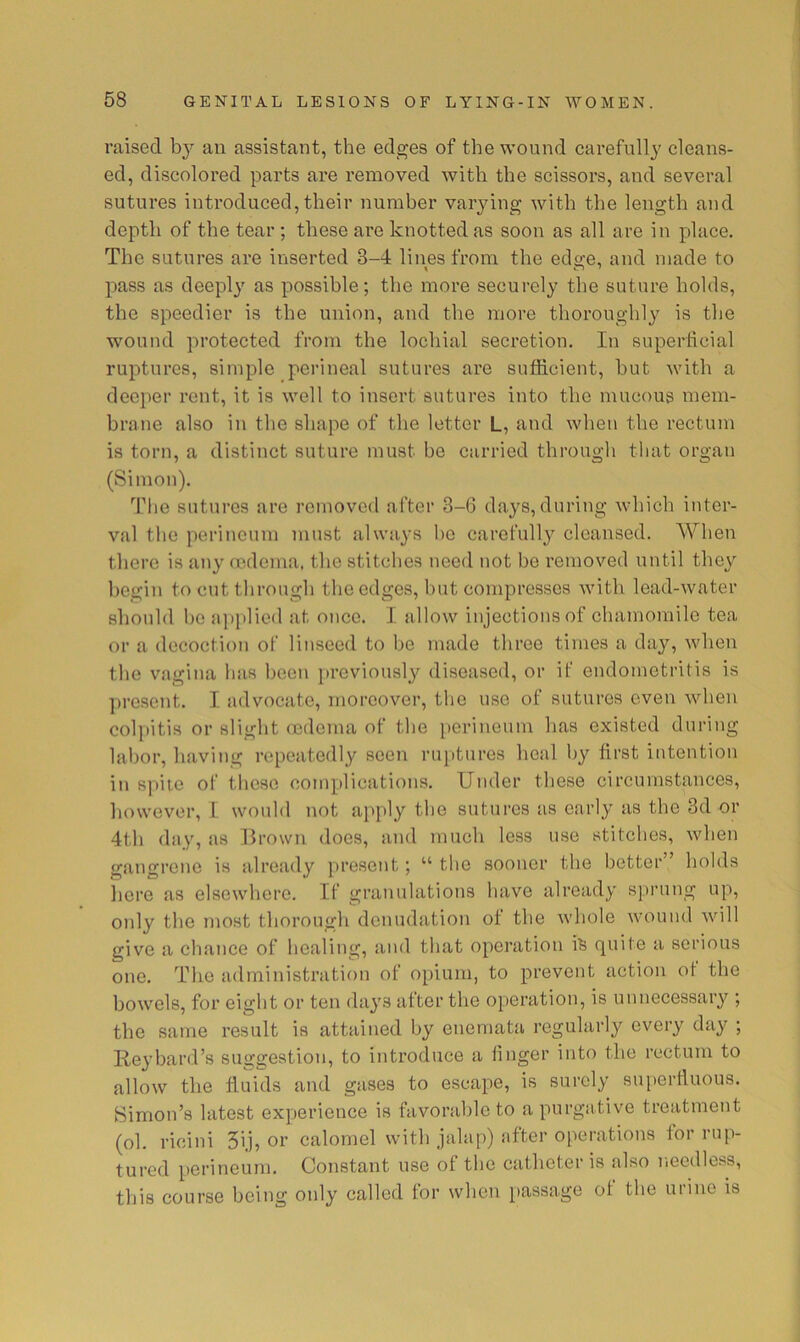 raised by an assistant, the edges of the wound carefully cleans- ed, discolored parts are removed with the scissors, and several sutures introduced, their number varying with the length and depth of the tear; these are knotted as soon as all are in place. The sutures are inserted 3-4 lines from the edge, and made to pass as deeply as possible; the more securely the suture holds, the speedier is the union, and the more thoroughly is the wound protected from the lochial secretion. In superticial ruptures, simple perineal sutures are sufficient, hut with a deeper rent, it is well to insert sutures into the mucous mem- brane also in the shape of the letter L, and when the rectum is torn, a distinct suture must he carried through that organ (vSimon). The sutures are removed after 3-6 days,during which inter- val the perineum must always l>e carefully cleansed. AVhen there is any fcdema, the stitches need not bo removed until they begin to cut through the edges, hut compresses with lead-water should ho ajiplied at once. I allow injections of chamomile tea or a decoction of linseed to he made throe times a day, when the vagina has been previously diseased, or if endometritis is present. I advocate, moreover, the use of sutures even when coljiitis or slight ccdoma of the i)erineum has existed during labor, having repeatedly seen rui»tures heal l)y first intention in spite of those complications. Under these circumstances, however, 1 would not apply the sutures as early as the 3d or 4th day, as Brown does, and much less use stitches, when gangrene is already present; “ the sooner the better” holds here as elsewhere. If granulations have already sprung up, only the most thorough denudation of the whole wound will give a chance of healing, and that operation is quite a serious one. The administration of opium, to prevent action ot the bowels, for eight or ten days after the operation, is unnecessary ; the same result is attained by enemata regularly every day ; Reyhard’s suggestion, to introduce a finger into the rectum to allow the fluids and gases to escape, is surely superfluous. Simon’s latest experience is favorable to a purgative treatment (ol. ricini 5ij, or calomel with jalap) after operations for rup- tured perineum. Constant use of the catheter is also needless, this course being only called for when passage of the urine is