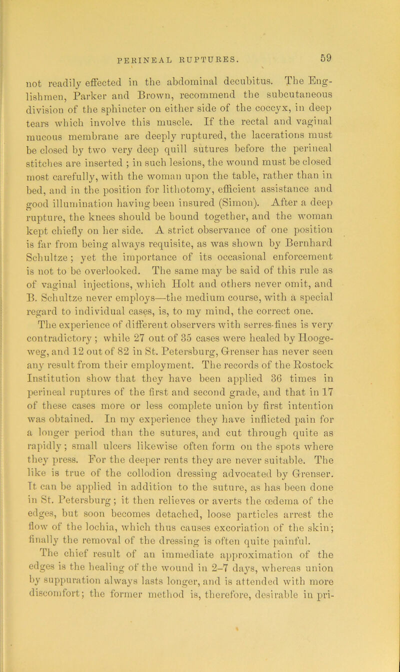 not readily effected in the abdominal decubitus. The Eng- lishmen, Parker and Brown, recommend the subcutaneous division of the sphincter on either side of the coccyx, in deep tears which involve this muscle. If the rectal and vaginal mucous membrane are deeply ruptured, the lacerations must be closed by two very deep quill sutures before the perineal stitches are inserted ; in such lesions, the wound must be closed most carefully, with the woman upon the table, rather than in bed, and in the position for lithotomy, efficient assistance and good illumination having been insured (Simon). After a deep rupture, the knees should be bound together, and the woman kept chiefly on her side. A strict observance of one position is far from being always requisite, as was shown by Bernhard Schultze ; yet the importance of its occasional enforcement is not to be overlooked. The same may be said of this rule as of vaginal injections, which Plolt and others never omit, and B. Schultze never employs—the medium course, with a special regard to individual cases, is, to my mind, the correct one. The experience of different observers with serres-tines is very contradictory ; while 27 out of 35 cases were healed by Hooge- weg, and 12 out of 82 in St. Petersburg, G-renser has never seen any result from their employment. The records of the Rostock Institution show that they have been applied 36 times in perineal ruptures of the first and second grade, and that in 17 of these cases more or less complete union by first intention was obtained. In my experience they have inflicted pain for a longer period than the sutures, and cut through quite as rapidly; small ulcers likewise often form on the spots where they press. For the deeper rents they are never suitable. The like is true of the collodion dressing advocated by Grenser. It can be applied in addition to the suture, as has been done in St. Petersburg; it then relieves or averts the oedema of the edges, but soon becomes detached, loose particles arrest the flow of the lochia, which thus causes excoriation of the skin; finally the removal of the dressing is often quite jiainful. The chief result of an immediate approximation of the edges is the healing of the wound in 2-7 days, whereas union by suppuration always lasts longer, and is attended with more discomfort; the former metliod is, therefore, desirable in pri-