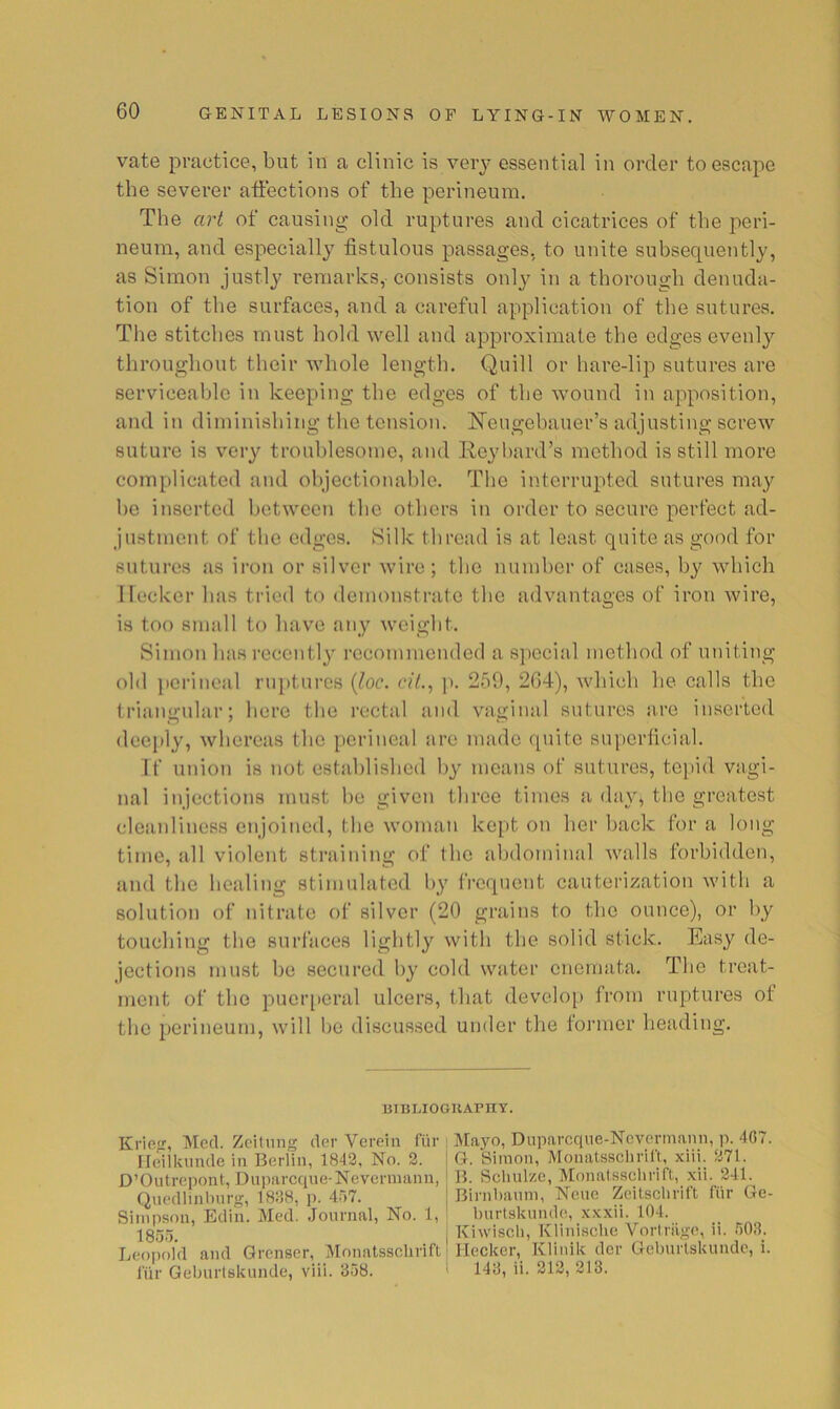 vate practice, but in a clinic is verj’ essential in order to escape the severer affections of the perineum. The art of causing old ruptures and cicatrices of the peri- neum, and especially fistulous passages, to unite subsequently, as Simon justly remarks,-consists only in a thorough denuda- tion of the surfaces, and a careful application of the sutures. Tlie stitches must hold well and approximate the edges evenl}'’ throughout their whole length. Quill or hare-lip sutures are serviceable in keeping the edges of the wound in apposition, and in diminishing the tension. ITeugehauer’s adjusting screw suture is very troublesome, and Reyhard’s method is still more complicated and objectionable. The interrupted sutures may he inserted between the others in order to secure perfect ad- justment of the edges. Silk thread is at least quite as good for sutures as iron or silver wire; the numher of cases, by which I locker has tried to demonstrate the advantages of iron wire, is too small to have any weight. Simon has recently recommended a special method of uniting old perineal rnptui'cs {loc. cit.^ ]). 259, 2G4), which he calls the triangular; here the rectal and vaginal sutures are inserted deeply, whereas the perineal are made quite superficial. If union is not established by means of sutures, tc[)id vagi- nal injections must be given three times a day, the greatest cleanliness enjoined, the woman kept on her back for a long time, all violent straining of the abdominal walls forbidden, and the healing stimulated by frequent cauterization with a solution of nitrate of silver (20 grains to the ounce), or by touching the surfaces lightly with the solid stick. Easy de- jections must bo secured by cold water enemata. The treat- ment of the puei’[)eral ulcers, that develo[) from ruptures of the perineum, will be discussed under the former heading. lilBLIOGUArnY. Krie<r, Mecl. Zeilung tier Vereiii fi'ir lleiikuiKle in Berlin, 1842, No. 2. D’Outrepont, Dupareque-Nevermann, Qnedlinlnirg, 1838, p. 457. Simpson, Etlin. Mecl. Journal, No. 1, 1855. Leopold and Grenser, Monatsschrift lur Geburlskunde, viii. 358. Mayo, Dupareque-Nevermann, p. 407. G. Simon, Monatsschrirt, xiii. 271. B. Schulze, Monatsschrift, xii. 241. Birnhaum, Neue Zeitschrift fiir Ge- hurtskunde, xxxii. 104. Kiwisch, Kliuische Vortriige, ii. 503. Hecker, Klinik tier Gehurlskunde, i. 143, ii. 212, 213.