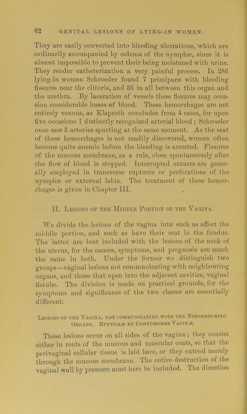 They are easily converted into bleeding ulcerations, which are ordinarily accompanied by oedema of the nymphae, since it is almost impossible to prevent their being moistened with urine. They render catheterization a very painful process. In 286 lying-in women Schroeder found 7 primiparae with bleeding fissures near the clitoris, and 36 in all between this organ and the urethra. By laceration of vessels these fissures may occa- sion considerable losses of blood. These hemorrhages are not entirely venous, as Klaproth concludes from 4 cases, for upon five occasions I distinctly recognized arterial blood ; Schroeder once saw 3 arteries siuirting at the same moment. As the seat of these hemorrhages is not readily discovered, women often become quite anemic before the bleeding is arrested. Fissures of the mucous membrane, as a rule, close spontaneously after the flow of blood is stopped. Interrupted sutures arc gener- ally employed in transverse ruptures or perforations of the nympha3 or external labia. The treatment of these hemor- rhages is given in Chapter III. 11. Lesions of the Middle Portion of the Vagina. AVe divide the lesions of the vagina into such as affect the middle portion, and such as have their seat in the fundus. The latter are best included with the lesions of the neck of the uterus, for the causes, synq)toms, and prognosis are much the same in both. Under the former we distinguish two g,-oupg—vaginal lesions not communicating with neighbouring organs, and those that open into the adjacent cavities, vaginal tistulfc. The division is made on practical grounds, for the synqitoms and significance of the two classes are essentially di lie rent. Lesions of the Vagina, not communicating with the Neighhoukino Ohgans. Kui’tdka? et Contusionbs Vaginas. These lesions occur on all sides of the vagina ; they consist either in rents of the mucous and muscular coats, so that the perivaginal cellular tissue is laid bare, or they extend meiel^ through the mucous membrane. The entire destruction of the vaginal wall by pressure must here be included. The direction