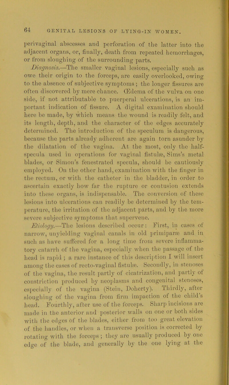 perivaginal abscesses and perforation of the latter into the adjacent organs, or, finally, death from repeated hemorrhages, or from sloughing of the surrounding parts. Diagnosis.—The smaller vaginal lesions, especially such as owe their origin to the forceps, are easil}'^ overlooked, owing to the absence of subjective symptoms ; the longer fissures are often discovered by mere chance. CEdema of the vulva on one side, if not attributable to puerperal ulcerations, is an im- portant indication of fissure. A digital examination should here be made, by which means the wound is readily felt, and its length, depth, and the character of the edges accurately determined. The introduction of the speculum is dangerous, because the parts already adherent are again torn asunder b}’- the dilatation of the vagina. At the most, only the half- specula used in operations I'or vaginal fistulre, Sims’s metal blades, or Simon’s fenestrated specula, should be cautiously employed. On the other hand, examination with the finger in the rectum, or with the catheter in the bladder, in order to ascerlain exactly how far the rupture or contusion extends into these organs, is indispensable. The conversion of these lesions into ulcerations can readily be determined by the tem- perature, the irritation of the adjacent parts, and by the more severe su!)jeetive symptoms that supervene. Etiology.—The lesions described occur; First, in cases of narrow, unyielding vaginal canals in old primiparco and in such as have sulfered foi’ a long time from severe inflamma- tory catarrh of the vagina, especially when the passage of the head is rapid ; a rare instance of this description I will insert among the eases of recto-vaginal fistnhe. Secondly, in stenoses of the vagina, the result juirtly of cicatrization, and partly of constriction produced by neoplasms and congenital stenoses, es[)ecially of the vagina (Stein, Dohert}'). Thirdly, after sloughing of the vagina from firm impaction ot the child’s head. Fourthly, after use of the forceps. Sharp incisions are made in tlie anterior and posterior walls on one or both sides with the edges of the blades, either from too great elevation of the handles, or when a transverse jwsition is corrected by rotating with the forceps ; they are usually [)roduced by one edge of the blade, and generally by the one lying at the