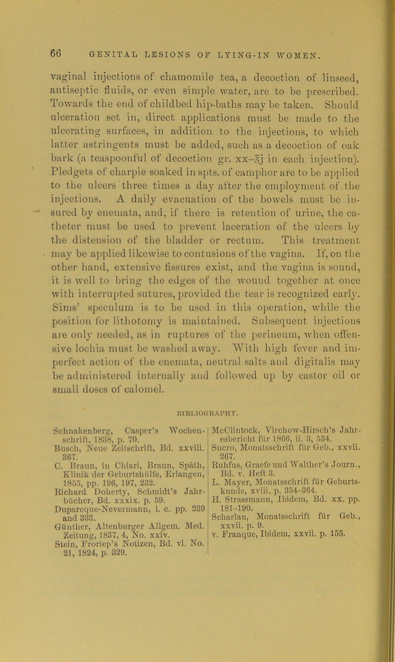 vaginal injections of charaoinile tea, a decoction of linseed, antiseptic fluids, or even simple water, are to be prescribed. Towards tbe end of childbed liip-batbs may be taken. Should ulceration set in, direct applications must be made to the ulcerating surfaces, in addition to tbe injections, to which latter astringents must be added, such as a decoction of oak bark (a teaspoonful of decoction gr. xx-sj in each injection). Pledgets of charpie soaked in spts. of camphor are to be applied to tbe ulcers three times a day after the employment of tbe injections. A daily evacuation of the bowels must be in- sured by enemata, and, if there is retention of urine, the ca- theter must be used to prevent laceration of the ulcers by the distension of the bladder or rectum. This treatment may be aj)plied likewise to contusions of tbe vagina. If, on tbe other band, extensive fissures exist, and the vagina is sound, it is well to brino; the edj^es of the wound too;etber at once with intermitted sutures, provided the tear is recognized earl}-. Sims’ speculum is to be used in this operation, while tbe position I'or lithotomy is maintained. Subsequent injections are only needed, as in ruptures of the perineum, when offen- sive lochia must be washed away. With high fever and im- perfect action of tbe enemata, neutral salts and digitalis may be administered internally and followed up by castor oil or small doses of calomel. JUBMOORAl’IIY. Sclmakenberg, Casper’s Woeheu- schril't, 1838, p. 70. Busch, Neuc Zeitschrlft, Bel. xxviii. 307. C. Braun, in Cliinri, Braun, Spiith, Klinik cler Geburtshiiire, Erlangen, 1855, pp. 106, 197, 232. Richard Doherty, Schmidt’s Jahr- blicher, Bd. xxxix. p. 59. Duparcque-Neverinann, 1. c. pp. 239 and 333. Gunther, Altenburger Allgem. Med. Zeitung, 1837, 4, No. xxiv. Stein, Froriep’s Notizen, Bd. vi. No. 21, 1824, p. 329. McClintock, Virchow-Hirsch’s Jahr- esbericht fiir 1800, ii. 3, 534. Sucro, Monatsschrift fiir Geb., xxvii. 207. Ruhfus, Graefeund Walther’s Journ., Bd. V. Heft 3. L. Mayer, Monatsschrift fiir Geburts- kundc, xviii. p. 354-304. II. Strassmann, Ibidem, Bd. xx. pp. 181-190. Scharlau, Monatsschrift fiir Geb., xxvii. p. 9. V. Franque, Ibidem, xxvii. p. 156.