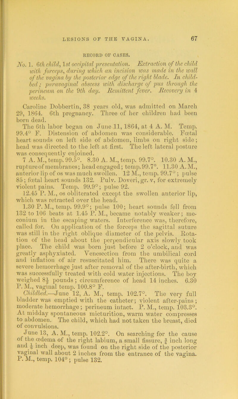 RECORD OF CASES. No. 1. G(h child, 1st occipital presentation. Extraction of the child loith forceps, during which an incision loas made in the loall of the vagina by the posterior edge of the right blade. In child- bed ; paravaginal abscess with discharge of pus through the perineum on the dth day. Bemittent fever. Recovery in 4 weeks. Caroline Dobbertin, 38 years old, was admitted on March 29, 1864. 6th pregnancy. Three of her children had been horn dead. The 6th labor began on June 11,1864, at 4 A. M. Temp. 99.4° F. Distension of abdomen was considerable. Foetal heart sounds on left side of abdomen, limbs on right side; head was directed to the left at first. The left lateral posture was consequently enjoined. 7 A. M., temp. 99.5°. 8.30 A. M., temp. 99.7°. 10.30 A. M., rupture of membranes; head engaged; temp. 99.7°. 11.30 A. M., anterior lip of os was much swollen. 12 M., temp. 99.7° ; pulse 85 ; foetal heart sounds 132. Pulv. Doveri,gr. v, for extremely violent pains. Temp. 99.9°; pulse 92. 12.45 P. M., os obliterated except the swollen anterior lip, which was retracted over the head. 1.30 P. M., temp. 99.9°; pulse 100; heart sounds fell from 132 to 106 beats at 1.45 P. M., became notably weaker; me- conium in the escaping waters. Interference was, therefore, called for. On application of the forceps the sagittal suture was still in the right oblique diameter of the pelvis. Pota- tion of the head about the perpendicular axis slowly took place. The child was born just before 2 o’clock, and was greatly asphyxiated. Venesection from the umbilical cord and inflation of air resuscitated him. There was quite a severe hemorrhage just after removal of the after-birth, which was successfully treated with cold water injections. The boy weighed 8J pounds; circumference of head 14 inches. 6.30 P. M., vaginal temp. 100.8° F. Childbed.—June 12, A. M., temp. 102.7°. The very full bladder was emptied with the catheter; violent after-pains; moderate hemorrhage ; perineum intact. P. M., temp. 103.3°. At midday spontaneous micturition, warm water compresses to abdomen. The child, which had not taken the breast, died of convulsions. June 13, A. M., temp. 102.2°. On searching for the cause of the cedema of the right labium, a small fissure, |- inch long andinch deep, was found on the right side of the posterior vaginal wall about 2 inches from the entrance of tlie vagina. P. M., temp. 104° ; pulse 132.