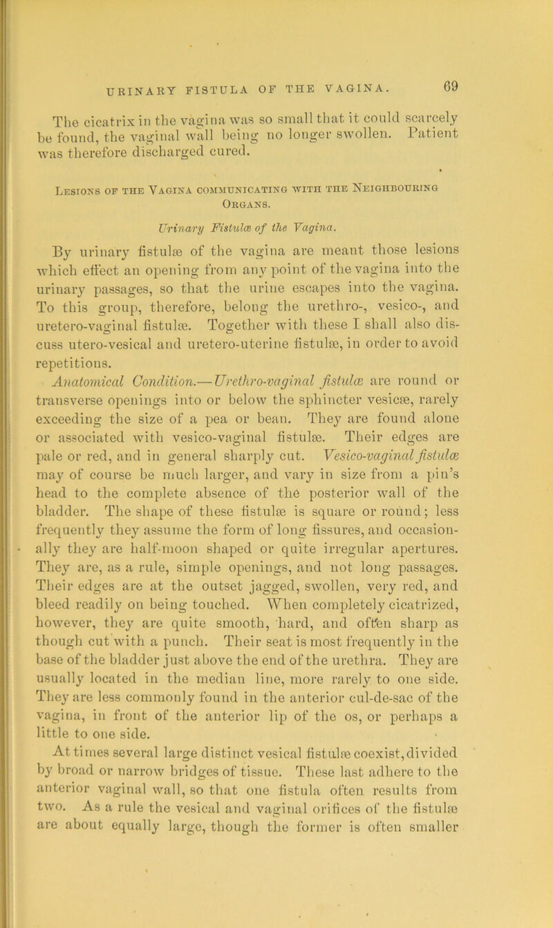 Tlie cicatrix in the vagina was so small that it could scarcely be found, the vaginal wall being no longer swollen. Patient was therefore discharged cured. Lesions op the Vagina communicating with the Neighboueing Okgans. Urinary FistulcB of the Vagina. By urinary fistulas of the vagina are meant those lesions which eftect an opening from any point of the vagina into the urinary passages, so that the urine escapes into the vagina. To this group, therefore, belong the urethro-, vesico-, and uretero-vaginal fistulie. Together ivith these I shall also dis- cuss utero-vesical and uretero-uterine fistulae, in order to avoid repetitions. Anatomical Condition.— Urdhro-ixtginal fistuloe are round or transverse openings into or below the sphincter vesicae, rarely exceeding the size of a pea or bean. They are found alone or associated with vesico-vaginal fistulas. Their edges are pale or red, and in general sharply cut. Vesico-vaginal fistuloe may of course be much larger, and vary in size from a pin’s head to the complete absence of the posterior wall of the bladder. The shape of these fistulas is square or round; less frequently they assume the form of long fissures, and occasion- ally they are half-moon shaped or quite irregular apertures. They are, as a rule, simple openings, and not long passages. Their edges are at the outset jagged, swollen, very red, and bleed readily on being touched. When completely cicatrized, however, they are quite smooth, hard, and often sharp as though cut with a punch. Their seat is most frequently in the ba.se of the bladder just above the end of the urethra. They are usually located in the median line, more rarely to one side. They are less commonly found in the anterior cul-de-sac of the vagina, in front of the anterior lip of the os, or perhaps a little to one side. At times several large distinct vesical fistulre coexist,divided by broad or narrow bridges of tissue. These last adhere to the anterior vaginal wall, so that one fistula often results from two. As a rule the vesical and vaginal orifices of the fistulre are about equally large, though the former is often smaller