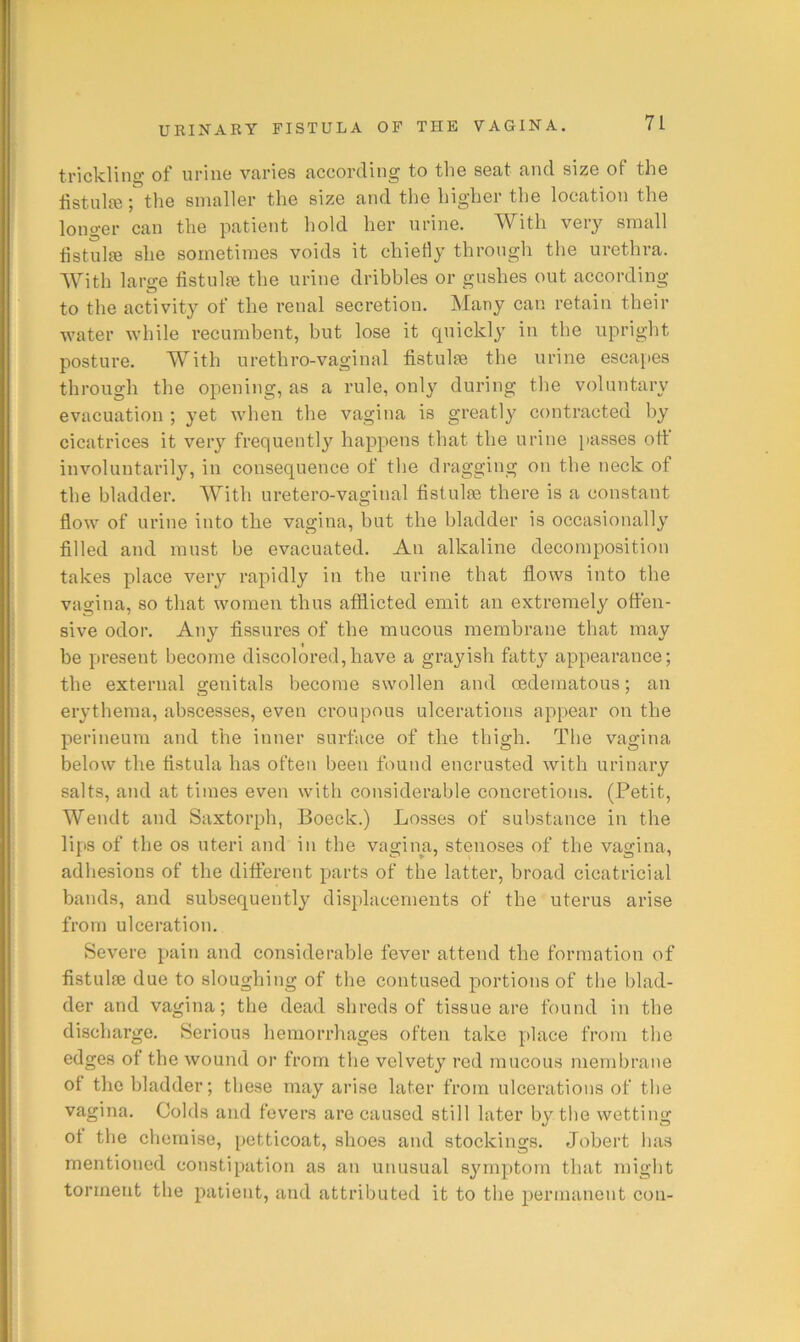 trickling of urine varies according to the seat and size of the listnlfe; the smaller the size and the higher the location the longer can the patient hold her urine. With very small fistulie she sometimes voids it chiefly through the urethra. With large tistulre the urine dribbles or gushes out according to the activity of the renal secretion. Many can retain their water while recumbent, but lose it quickly in the upright posture. With urethro-vaginal fistulse the urine escapes through the opening, as a rule, only during the voluntary evacuation ; yet when the vagina is greatly contracted by cicatrices it very frequently happens that the urine passes ott involuntarily, in consequence of the dragging on the neck of the bladder. With uretero-vaginal fistulse there is a constant flow of urine into the vagina, but the bladder is occasionally filled and must be evacuated. An alkaline decomposition takes place very rapidly in the urine that flows into the vagina, so that women thus afflicted emit an extremely offen- sive odor. Any fissures of the mucous membrane that may be present become discolored,have a grayish fatty appearance; the external genitals become swollen and oedematous; an erythema, abscesses, even croupous ulcerations appear on the perineum and the inner surface of the thigh. The vagina below the fistula has often been found encrusted with urinary salts, and at times even with considerable concretions. (Petit, Wendt and Saxtorph, Boeck.) Losses of substance in the lips of the os uteri and’ in the vagina, stenoses of the vagina, adhesions of the different parts of the latter, broad cicatricial bands, and subsequently displacements of the'uterus arise from ulceration. Severe pain and considerable fever attend the formation of fistulse due to sloughing of the contused portions of the blad- der and vagina; the dead shreds of tissue are found in the discharge. Serious hemorrhages often take place from the edges of the wound or from the velvety red raucous membrane of the bladder; these may arise later from ulcerations of the vagina. Colds and fevers are caused still later by tlie wetting of the chemise, petticoat, shoes and stockings. Jobert has mentioned constipation as an unusual symptom that might torment the patient, and attributed it to the permanent con-