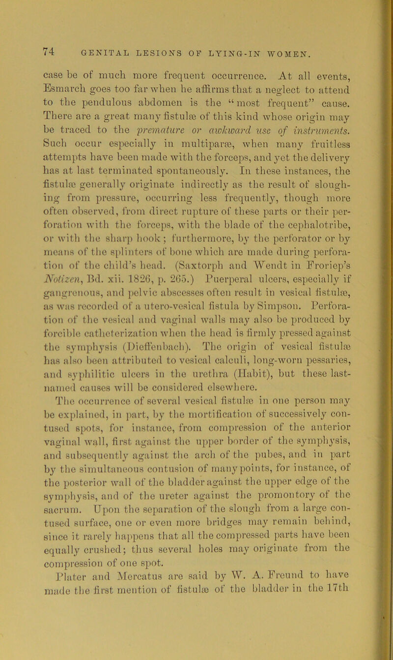 case be of much more frequent occurrence. At all events, Esmarch goes too far when he affirms that a neglect to attend to the pendulous abdomen is the “ most frequent” cause. There are a great rnau}^ fistulm of this kind whose origin may he traced to the 'premature or awkward use of instruments. Such occur especially in multipart, when many fruitless attempts have been made with the forceps, and yet the delivery has at last terminated spontaneously. In these instances, the fistulre generally originate indirectly as the result of slough- ing from pressure, occurring less frequently, though more often observed, from direct rupture of these parts or their per- foration with the forceps, with the blade of the cephalotribe, or with the sharp hook ; furthermore, by the perforator or by means of the splinters of hone which are made during perfora- tion of the child’s head. (Saxtorph and Wendt in Froriep’s Notizen., Ihl. xii. 1820, p. 205.) Puerperal ulcers, especially if gangrenous, and i)clvic abscesses often result in vesical fistukc, as was recorded of a utcro-vcsical fistula by Simpson. Perfora- tion of the vesical and vaginal walls may also he produced by forcible catheterization when the head is firmly pressed against the symphj’sis (J)ieffenl)ach). The origin of vesical fistulne lias also been attributed to vesical calculi, long-worn pessaries, and syphilitic ulcers in the urethra (ITahit), but these last- named causes will he considered elsewhere. The occurrence of several vesical fistulre in one person may he explained, in part, by the mortification of successively con- tused spots, for instance, from compression of the anterior vaginal wqll, first against the upper border of the symphysis, and subsequently against the arch of the pubes, and in part by the simultaneous contusion of many points, for instance, of the posterior wall of the bladder against the upper edge of the symphysis, and of the ureter against the promontory of the sacrum. Upon the separation of the slough from a large con- tused surface, one or even more bridges may remain behind, since it rarely happens that all the compressed parts have been equally crushed; thus several holes may originate from the compression of one spot. Plater and Mercatus are said by W. A. Freund to have made the first mention of fistulm of the bladder in the 17th