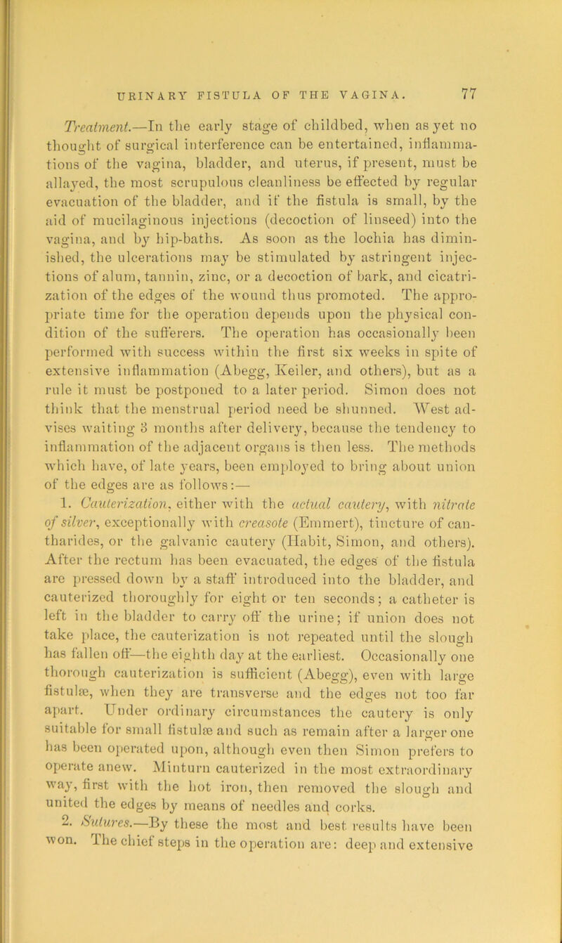 Treatment.—In tlie early stage of cliildbed, when as yet no tliouglit of surgical interference can be entertained, inflamma- tions of the vagina, bladder, and uterus, if present, must be allayed, the most scrupulous cleanliness be effected by regular evacuation of the bladder, and if the fistula is small, by the aid of mucilaginous injections (decoction of linseed) into the vagina, and b}’’ hip-baths. As soon as the lochia has dimin- ished, the ulcerations may be stimulated by astringent injec- tions of alum, tannin, zinc, or a decoction of hark, and cicatri- zation of the edges of the voniid thus promoted. The appro- priate time for the operation depends upon the physical con- dition of the sufferers. The operation has occasionally been performed with success within the first six weeks in spite of extensive inflammation (Ahegg, Keiler, and others), but as a rule it must be postponed to a later period. Simon does not think that the menstrual period need he shunned. West ad- vises waiting 3 months after delivery, because the tendency to inflammation of the adjacent organs is then less. The methods which have, of late years, been employed to bring about union of the edges are as follows:— 1. Cauterization, either Avith the actual cautery, with nitrate of silver, exceptionally Avith creasote (Emmert), tincture of can- tharides, or the galvanic cautery (Habit, Simon, and others). After the rectum has been evacuated, the edges of the fistula are pressed doAvn by a staff introduced into the bladder, and cauterized thoroughly for eight or ten seconds; a catheter is left in the bladder to carry off the urine; if union does not take place, the cauterization is not repeated until the slough has fallen off—the eighth day at the earliest. Occasionally one thorough cauterization is sufficient (Abegg), eA^en Avith large flstuliE, Avhen they are transverse and the edges not too far apart. Under ordinary circumstances the cautery is only suitable for small flstulte and such as remain after a larger one has been operated upon, although even then Simon prefers to operate anew. Minturn cauterized in the most extraordinary AA’ay, first with the hot iron, then removed the slough and united the edges by means of needles and corks. 2. Sutures.—By these the most and best results IniA^e been won. Ihe chief steps in the operation are: deep and extensive