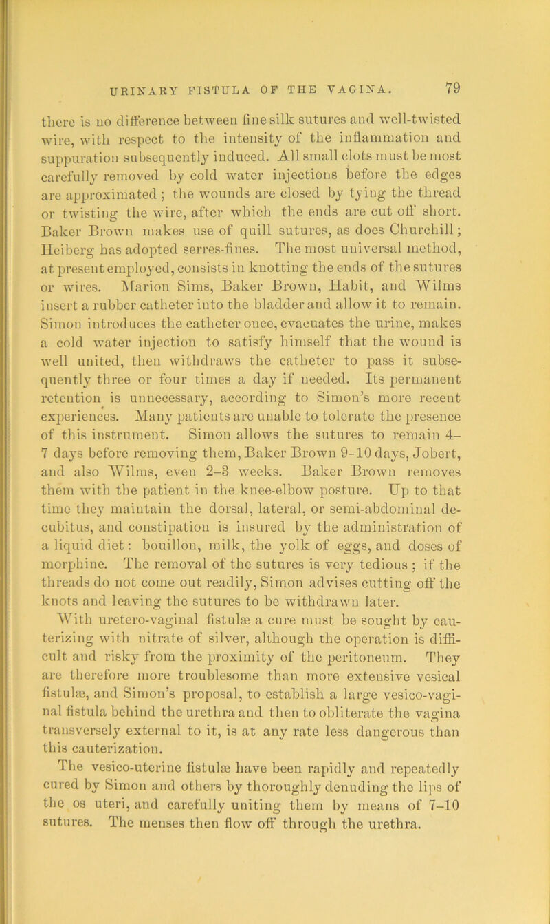 there is no difference between fine silk sutures and well-twisted wire, with respect to the intensity of the inflammation and suppuration subsequently induced. All small clots must be most carefully removed by cold water injections before the edges are approximated ; the wounds are closed by tying the thread or twisting the wire, after which the ends are cut off short. Baker Brown makes use of quill sutures, as does Churchill; Ileiherg has adopted serres-fines. The most universal method, at present employed, consists in knotting the ends of the sutures or wires. Marion Sims, Baker Brown, Habit, and Wilms insert a rubber catheter into the bladder and allow it to remain. Simon introduces the catheter once, evacuates the urine, makes a cold water injection to satisfy himself that the wound is Avell united, then withdraws the catheter to pass it subse- quently three or four times a day if needed. Its permanent retention is unnecessary, according to Simon’s more recent experiences. Many patients are unable to tolerate the presence of this instrument. Simon allows the sutures to remain 4- 7 da3’s before removing them. Baker Brown 9-10 days, Jobert, and also Wilms, even 2-3 weeks. Baker Brown removes them with the patient in the knee-elbow posture. Up to that time the}’ maintain the dorsal, lateral, or semi-abdominal de- cubitus, and constipation is insured by the administration of a liquid diet: bouillon, milk, the yolk of eggs, and doses of morphine. The removal of the sutures is very tedious ; if the threads do not come out readily, Simon advises cutting oft' the knots and leaving the sutures to he withdrawn later. With uretero-vaginal fistulas a cure must be sought by cau- terizing with nitrate of silver, although the operation is diffi- cult and risky from the proximity of the peritoneum. They are therefore more troublesome than more extensive vesical fistulfe, and Simon’s proposal, to establish a large vesico-vagi- nal fistula behind the urethra and then to obliterate the vagina transversely external to it, is at any rate less dangerous than this cauterization. The vesico-uterine fistulie have been rapidly and repeatedly cured by Simon and others by thoroughly denuding the lips of the os uteri, and carefully uniting them by means of 7-10 sutures. The menses then flow off through the urethra.