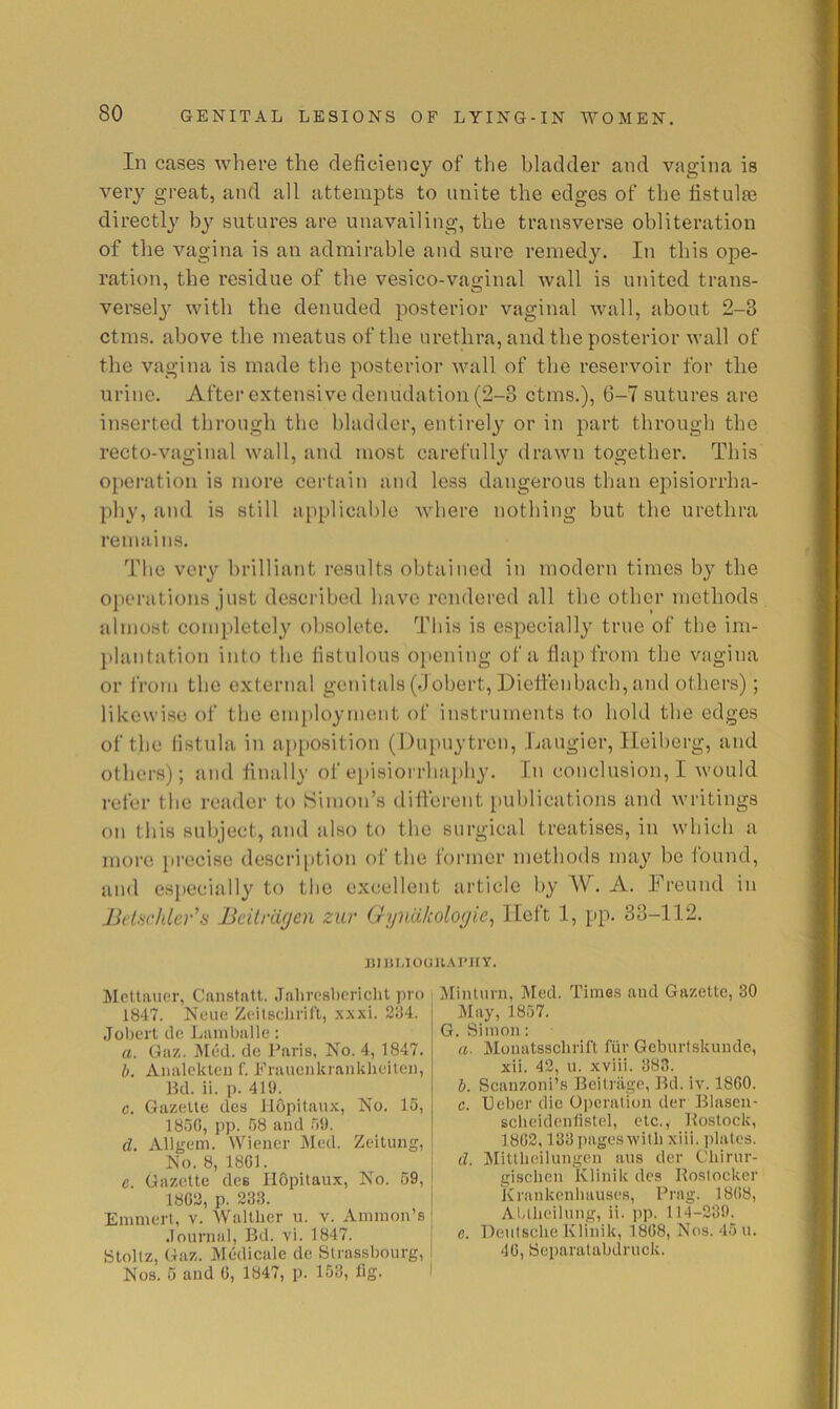 In cases where the deficiency of the bladder and vagina is veiy great, and all attempts to unite the edges of the listulae directly by sutures are unavailing, the transverse obliteration of the vagina is an admirable and sure remedy. In this ope- ration, the residue of the vesico-vaginal wall is united trans- versely^ with the denuded posterior vaginal wall, about 2-3 ctms. above the meatus of the urethra, and the posterior wall of the vagina is made the posterior wall of the reservoir for the urine. After extensive denudation (2-3 ctms.), 6-7 sutures are inserted through the bladder, entirely or in part througb tbe recto-vaginal wall, and most carefully drawn together. This operation is more certain and less dangerous than episiorrha- phy, and is still applicable where nothing but the urethra remains. The very brilliant results obtained in modern times by the operations just described have rendei’ed all the other methods almost completely obsolete. This is especially true of the im- l)laiitation into the fistulous opening of a flap from the vagina or IVom the external genitals (flobert, Dieffenbach, and others); likewise of the cmi)loymeut of instruments to hold the edges of the fistula in apposition (l)upuytreu, Laugier, Heiberg, and others); and finally of e])isiorrhaphy. In conclusion,! would refer the reader to Simon’s diflerent publications and writings on tliis 8ul)ject, and also to the surgical treatises, in which a more [irecise descri{)tion of the former methods may be found, and especially to tlie excellent article by A. Freund in BduckLev's Bcitnigen zur Gyiiiikologie^ llcft 1, pp. 33-112. jmiMOCJJlAl'HY. Mcttiuier, Canstatt. JaliresLericlit pro 1847. Neue Zcilscliriri, xx.\i. 284. Joburt lie Laniballe : a. Gaz. Med. de J^aris. No. 4, 1847. b. Analckleii f. Fraiienkranklieilen, Bd. ii. p. 419. c. Gazelle des ilopitaux, No. 15, 1850, pp. 58 and 59. d. Allgem. Wiener Med. Zeilung, No. 8, 1801. c. Gazelle des Ildpilaux, No. 59, 1802, p. 233. Emmert, v. Wallher u. v. Ammon’s .Tournal, Bd. vi. 1847. Stoltz, Gaz. Medicale de Slrassbourg, Nos. 5 and 0, 1847, p. 153, fig. Minium, Med. Time.s and Gazette, 30 May, 1857. G. Simon: a. Monatsschrifl fiir Geburtskunde, xii. 42, u. xviii. 383. b. Scanzoni’.s Beitriige, Bd. iv. 1800. c. Ueber die Operation der Blasen- scbeideiifistel, etc., Boslock, 1802,133pages\villi xiii. jdates. cl. Mittlieilungen aus der Chirur- gisclien Klinik des Kostocker Krankenliauses, Prag. 1808, Al-llieilnng, ii. pp. 114-239. c. Deulsche Klinik, 1808, Nos. 45 ii. 40, Separatabdruck.