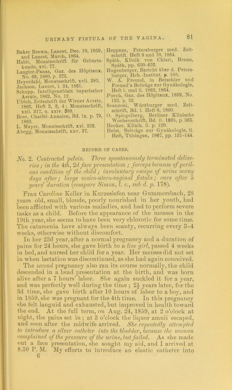 Baker Brown, Lancet, Dec. 10, 1859, and Lancet, March, 1864. Habit, Monatsschrift fiir Geburts- kunde, xvi. 77. Laugier-Panas, Gaz. des Hopitaux, No. 69, 1860, p. 273. Ileyerdabl, Monatsschrift, xvii. 385. Jackson, Lancet, i. 24, 1861. Scbupp, Intclligcnzblatt bayeriscber Aerzte, 1862, No. 12. Ulrich, Zeitschrift der Wiener Aerzte, 1863, Heft 2, 3, 4; Monatsschrift, xxii. 317, u. xxiT. 388. Rose. Charite-Annalen, Bd. ix. p. 79, 1863. L. Mayer, Monatsschrift, xxi. 252. Abegg, Monatsschrift, xxv. 37. Heppner, Petersburger ined. Zeit- schrift. Heft 9 and 10, 1864. Spath, Klinik von Chiari, Braun, Spath, pp. 650-652. Hugenberger, Bericht iiber d. Peters- burger, Heb.-Instilut. p. 105. W. A. Freund, in Betschler und Freund’s Beitrage zur Gynakologie, Heft i. und ii. 1862, 1864. Puech, Gaz. des HOpitaux, 1859, No. 133, p. 52. Scanzoui, Wiirzburger med. Zeit- schrift, Bd. i. Heft 6, 1860. 0. Spiegelberg, Berliner Klinische Wochenschrift, Bd. ii. 1865, p. 365. Hecker, Klinik. ii. p. 120. Holst, Beitrage zur Gynakologie, ii. Heft, Tiibingen, 1867, pp. 131-144. RECORD OF CASES. JVo. 2. Contracted 'pelvis. Three spontaneously terminated delive- ries ; in the 4^A, ‘Id face presentation ; foi'ceps because of peril- ous condition of the child ; involuntary escape of urine many days after; large vesico-utero-vaginal fistida; cure after 5 years’ dairation {compare Simon, 1. c., sub d.p. 178). Frau Caroline Keller in Knrzesiefen near Gnmmersbach, 28 years old, small, blonde, poorly nourisbed in her youtb, bad been afflicted with various maladies, and had to perform severe tasks as a child. Before the appearance of the menses in the 19th year, she seems to have been very chlorotic for some time. The catamenia have always been scanty, recurring every 3-4 weeks, otherwise without discomfort. In her 23d 3’ear, after a normal pregnancy' and a duration of pains for 24 hours, she gave birth to a live girl, passed 4 weeks in bed, and nursed her child fora year. Her menses did not set in when lactation was discontinued, as she had again conceived. The second pregnancy also ran its course normally,the child descended in a head presentation at the birth, and was born alive after a 7 hours’ labor. She again suckled it for a j'ear, and was perfectly well during the time ; 2|- years later, for the 3d time, she gave birth after 10 hours of labor to a bo}-, and in 1859, she was pregnant for the 4th time. In this {.iregnancy^ she felt languid and exhausted, but improved in health toward the end. At the full term, on Aug. 24, 1859, at 2 o’clock at night, the pains set in ; at 3 o’clock the liquor amnii escaped, and soon after the midwife arrived. She repeatedly attempted, to introduce a silver catheter into the bladder, because the woman complained of the pressure of the urine, but failed. As she made out a face presentation, she sought in}' aid, and I arrived at 8.30 P. M. My efforts to introduce an elastic catlieter into