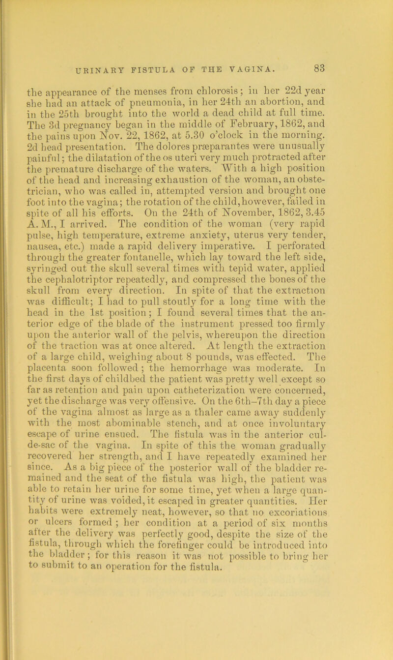 < k 1 4 ( V i > I I i the appearance of the menses from chlorosis; in her 22d year she had an attack of pneumonia, in her 24th an abortion, and in the 25th brought into the world a dead child at full time. The 3d pregnancy began in the middle of February, 1862, and the pains upon Nov. 22, 1862, at 5.30 o’clock in the morning. 2d head presentation. The dolores prseparantes were unusually painful; the dilatation of the os uteri very much protracted after the premature discharge of the waters. With a high position of the head and increasing exhaustion of the woman, an obste- trician, who was called in, attempted version and brought one foot into the vagina; the rotation of the child,however, failed in spite of all his efforts. On the 24th of November, 1862, 3.45 A. M., I arrived. The condition of the woman (very rapid pulse, high temperature, extreme anxiety, uterus very tender, nausea, etc.) made a rapid delivery imperative. I perforated through the greater fontanelle, which lay toward the left side, syringed out the skull several times with tepid water, applied the cephalotriptor repeatedly, and compressed the bones of the skull from every direction. In spite of that the extraction was difficult; I had to pull stoutly for a long time with the head in the 1st position ; I found several times that the an- terior edge of the blade of the instrument pressed too firmly upon the anterior wall of the pelvis, whereupon the dii’ection of the traction was at once altered. At length the extraction of a large child, weighing about 8 pounds, was effected. The placenta soon followed ; the hemorrhage was moderate. In the first days of childbed the patient was pretty well except so far as retention and pain upon catheterization were concerned, yet the discharge was very offensive. On the 6th-7th day a piece of the vagina almost as large as a thaler came away suddenly with the most abominable stench, and at once involuntary escape of urine ensued. The hstula Avas in the anterior cul- de-sac of the vagina. In spite of this the Avoman gradually recovered her strength, and I have repeatedly examined her since. As a big piece of the posterior Avail of the bladder re- mained and the seat of the fistula Avas high, the patient Avas able to retain her urine for some time, yet when a large quan- tity of urine was voided, it escaped in greater quantities. Her habits Avere extremely neat, however, so that no excoriations or ulcers formed ; her condition at a period of six months after the delivery was perfectly good, despite the size of the fistula, through which the forefinger could be introduced into the bladder; for this reason it Avas not possible to bring her to submit to an operation for the fistula.