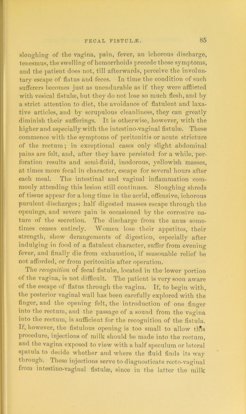 sloughing of the vagina, pain, fever, an ichorous discharge, tenesmus, the swelling of hemorrhoids precede those s^miptoms, and the patient does not, till afterwards, perceive the involuii- tarv escape of flatus and feces. In time the condition of such sufierers becomes just as unendurable as if they were afflicted with vesical fistulse, but they do not lose so much flesh, and by a strict attention to diet, the avoidance of flatulent and laxa- tive articles, and by scrupulous cleanliness, they can greatly diminish their sufferings. It is otherwise, however, with the higher and especiall}'^ with the intestino-vaginal fistulse. These commence with the symptoms of peritonitis or acute stricture of the rectum ; in exceptional cases only slight abdominal pains are felt, and, after they have persisted for a while, per- foration results and semi-fluid, inodorous, yellowish masses, at times more fecal in character, escape for several hours after each meal. The intestinal and vaginal inflammation com- monly attending this lesion still continues. Sloughing shreds of tissue appear for a long time in the acrid, offensive, ichorous purulent discharges; half digested masses escape through the openings, and severe pain is occasioned by the corrosive na- ture of the secretion. The discharge from the anus some- times ceases entirely. Women lose their appetites, their strength, show derangements of digestion, especially after indulging in food of a flatulent character, suffer from evening fever, and finally die from exhaustion, if seasonable relief be not afforded, or from peritonitis after operation. The recognition of fecal fistulse, located in the lower portion of the vagina, is not difficult. The patient is very soon aware of the escape of flatus through the vagina. If, to begin with, the posterior vaginal wall has been carefully explored with the finger, and the opening felt, the introduction of one finger into the rectum, and the passage of a sound from the vagina into the rectum, is sufficient for the recognition of the fistula. If, however, the fistulous opening is too small to allow tiffs procedure, injections of milk should be made into the rectum, and the vagina exposed to view with a half speculum or lateral 8])atula to decide whether and where the fluid finds its way through. These injections serve to diagnosticate recto-vaginal from intestino-vaginal fistulro, since in the latter the milk