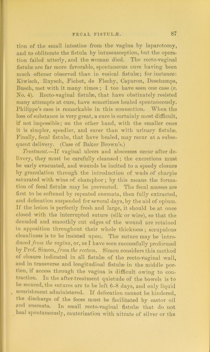 tion of the small intestine from the vagina by laparotomy, and to obliterate the fistula by intussusception, but the opera- tion failed utterly, and the woman died. The recto-vaginal iistulsQ are far more favorable, spontaneous cure having been much oftener observed than in vesical fistulse; for instance; Kiwisch, E,uysch, Fichet, de Flechy, Capuron, Descharaps, Busch, met with it many times ; I too have seen one case {v. ISTo. 4). Recto-vaginal fistulse, that have obstinately resisted manj' attempts at cure, have sometimes healed spontaneously. Philippe’s case is remarkable in this connection. When the loss of substance is very great, a cure is certainly most ditScult, if not impossible; on the other hand, with the smaller ones it is simpler, speedier, and surer than with urinary tistulse. Finally, fecal fistulae, that have healed, may recur at a subse- quent delivery. (Case of Baker Brown’s.) Treatment.—If vaginal ulcers and abscesses occur after de- liveiy, they must be carefully cleansed; the excretions must be early evacuated, and wounds be incited to a speedy closure by granulation through the introduction of wads of charpie saturated with wine of champhor ; by this means the forma- tion of fecal fistulse may be prevented. The fecal masses are first to be softened by repeated enemata, then fully extracted, and defecation suspended for several daj^s, by the aid of opium. If the lesion is perfectly fresh and large, it should be at once closed with the interrupted suture (silk or wire), so that the denuded and smoothly cut edges of the wound are retained in apposition throughout their whole thickness ; scrupulous cleanliness is to be insisted upon. The suture may be intro- duced/?w?i the vagina., or, as I have seen successfully preformed by Prof. Simon,/rom the rectum. Simon considers this method of closure indicated in all fistulse of the recto-vaginal wall, and in transverse and longitudinal fistulse in the middle por- tion, if access through the vagina is difficult owing to con- traction. In the after-treatment quietude of the bowels is to be secured,the sutures are to be left 6-8 days, sind only liquid ^ nourishment administered. If defecation cannot be hindered, the discharge of the feces must be facilitated bj”^ castor oil and enemata. In small recto-vaginal fistulse that do not heal spontaneously, cauterization with nitrate of silver or the