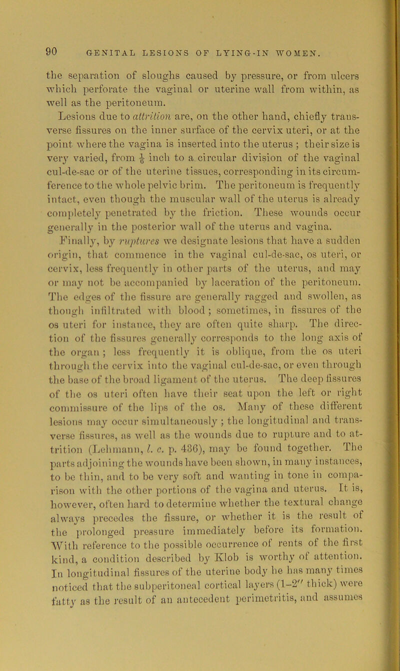 the separation of sloughs caused by pressure, or from ulcers which perforate the vaginal or uterine wall from within, as well as the peritoneum. Lesions due to attrition are, on the other hand, chiefly trans- verse fissures on the inner surface of the cervix uteri, or at the point where the vagina is inserted into the uterus ; their size is very varied, from ^ inch to a circular division of the vaginal cul-de-sac or of the uterine tissues, corresponding in its circum- ference to the whole pelvic brim. The peritoneum is frequently intact, even though the muscular wall of the uterus is already com[)letely penetrated by tlie friction. These wounds occur generally in the posterior wall of the uterus and vagina. Finally, hy ruptures we designate lesions that have a sudden origin, that commence in the vaginal cul-de-sac, os uteri, or cervix, leas frequentl} in other parts of the uterus, and may or may not l>e accompanied hy laceration of the peritoneum, '’J'he edges of the fissure are generally ragged and swollen, as though infiltrated Avith blood ; sometimes, in fissures of the 03 uteri for instance, thej^ are often quite sharp. The direc- tion of the fissures generally corres])onds to the long axis of the organ ; less frequently it is oblique, from the os uteri through the cervix into the vaginal cul-de-sac, or even through tlie base of the broad ligament of the uterus. The deep fissures of the 03 uteri often have their seat upon the left or right commissure of the lips of the os. Many of these different lesions may occur simultaneously ; the longitudinal and trans- verse fissures, as well as the Avounds due to rupture and to at- trition (Lehmann, 1. c. p. 436), may be found together. The parts adjoining the Avounds have been shoAvn, in many instances, to bo thin, and to be very soft and Avanting in tone in compa- rison with the other portions of the vagina and uterus. It is, hoAA'ev’'er, often hard to determine whether the textural change ahvays precedes the fissure, or A\diether it is the result of the prolonged pressure immediately before its formation. AVith reference to the possible occurrence of rents of the first kind, a condition described by Klob is Avorthy of attention. In longitudinal fissures of the uterine body he has many times noticed that the subperitoneal cortical layers (1-2 thick) Avere fatty as the result of an antecedent perimetritis, and assumes