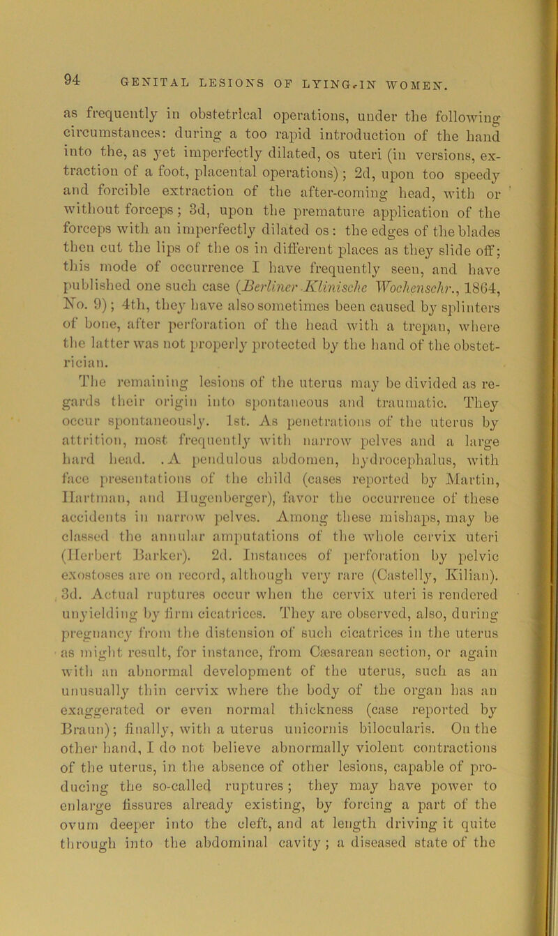 as frequently in obstetrical operations, under the following circumstances: during a too rapid introduction of the hand into the, as yet imperfectly dilated, os uteri (in versions, ex- traction of a foot, placental operations); 2d, upon too speedy and forcible extraction of the after-coming head, with or without forceps ; 3d, upon the premature application of the forceps with an imperfectly dilated os; the edges of the blades then cut the lips of the os in different places as the}'- slide off; this mode of occurrence I have frequently seen, and have published one such case {Berliner-Klinischc Wochenschr.^ 1864, No. 9); 4th, they have also sometimes been caused by splinters of bone, after perforation of the bead with a trepan, where the latter was not properly protected by the hand of the obstet- rician. The remaining lesions of the uterus may be divided as re- gards their origin into spontaneous and traumatic. They occur spontaneously. 1st. As penetrations of the uterus by attrition, most frequently with narrow pelves and a large hard head. .A pendulous abdomen, hydrocephalus, with face presentations of the child (cases reported by Martin, Hartman, and llugenberger), favor the occurrence of these accidents in narrow pelves. Among these mishaps, may be classed the annular amputations of the whole cervix uteri (Herbert Barker). 2d. Instances of perforation by j-jclvic exostoses arc on record, although very rare (Castelly, Kilian). 3d. Actual ruptures occur when the cervix uteri is rendered unyielding by firm cicatrices. They are observed, also, during pregnancy from the distension of such cicatrices in the uterus as might result, for instance, from Csesarean section, or again with an abnormal development of the uterus, such as an unusually thin cervix where the body of the organ has an exaggerated or even normal thickness (case reported by Braun); finally, with a uterus unicornis bilocularis. On the other hand, I do not believe abnormally violent contractions of the uterus, in the absence of other lesions, capable of j^ro- ducing the so-called ruptures; they may have power to enlarge fissures already existing, by forcing a part of the ovum deeper into the cleft, and at length driving it quite through into the abdominal cavity ; a diseased state of the