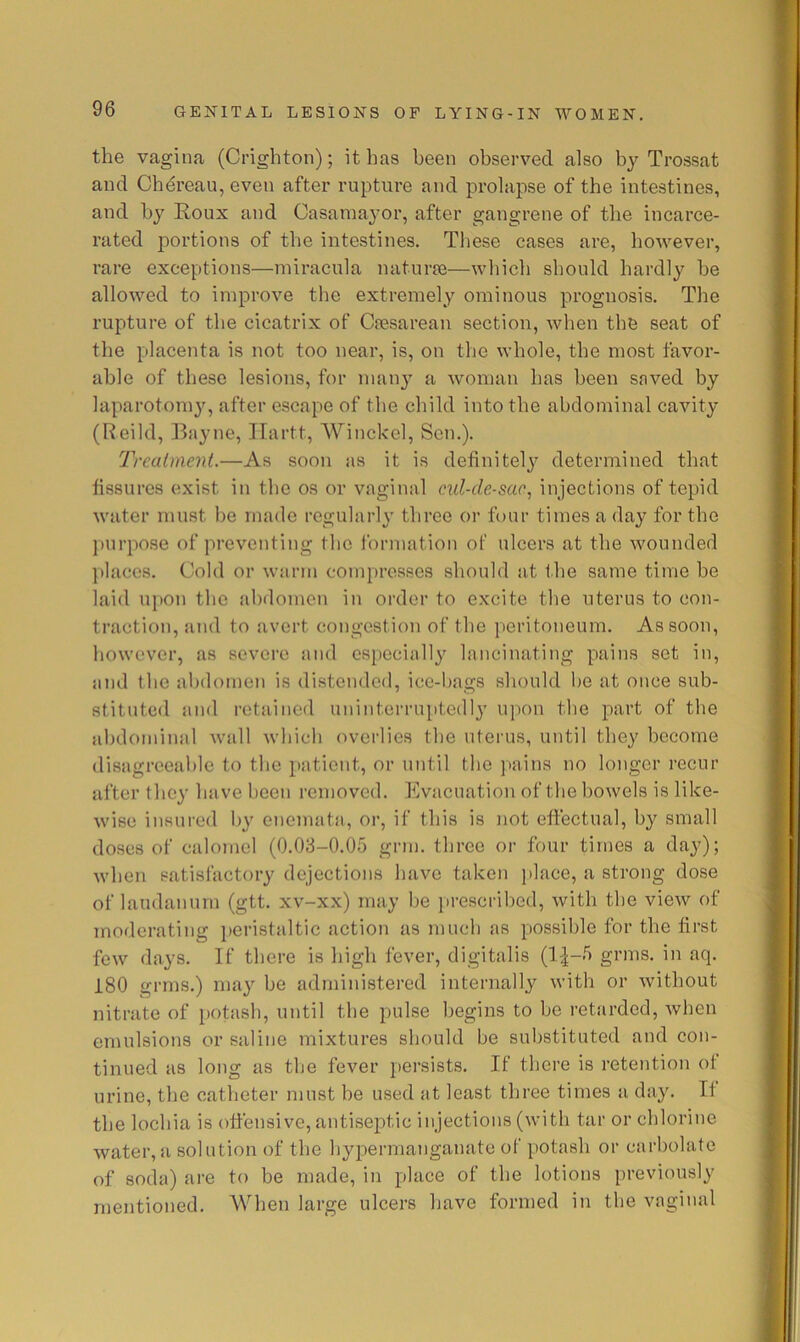 the vagina (Crighton); it has been observed also by Trossat and Cb^reau, even after rupture and prolapse of the intestines, and by Roux and Oasamayor, after gangrene of the incarce- rated portions of the intestines. These cases are, however, rare exceptions—niiracula naturfe—which should hardly he allowed to improve the extremely ominous prognosis. The rupture of the cicatrix of Caesarean section, when the seat of the placenta is not too near, is, on the whole, the most favor- able of these lesions, for man}' a woman has been saved by laparotomy, after escape of the child into the abdominal cavity (Reild, Bayne, ITartt, Winckel, Sen,), Treaiment.—As soon as it is definitely determined that fissures exist in the os or vaginal cul-de-sac^ injections of tepid water must be made regularly three or fhnr times a day for the ])urpose of preventing the forjiiation of ulcers at the wounded ])lacc8. Cold or warm compresses should at the same time he laid upon the abdomen in order to excite the uterus to con- traction, and to avert congestion of the ]ieritoneum. As soon, however, as severe and especially lancinating pains set in, and the abdomen is distended, ice-bags should he at once sub- stituted and retained uninterruptedly upon the part of the abdominal wall which overlies the uterus, until they become disagreeable to the patient, or until the jtaina no longer recur after they ha ve been removed. Evacuation of the bowels is like- wise insured by enemata, or, if this is not effectual, by small doses of calomel (0,08-0,05 grm, three or four times a day); when satisfactory dejections have taken place, a strong dose of laudanum (gtt, xv-xx) may be prescribed, with the view of moderating i)eristaltic action as much as possible for the first few days. If there is high fever, digitalis (1:^-5 grins, in aq, 180 grins,) may be administered internally with or without nitrate of potash, until the pulse begins to be retarded, when emulsions or saline mixtures should be substituted and con- tinued as long as the fever jiersists. If there is retention of urine, the catheter must be used at least three times a day. If the lochia is offensive, antiseptic injections (with tar or chlorine water,a solution of the hypermanganate of potash or carbolate of soda) are to be made, in place of the lotions previously mentioned, AVhen large ulcers have formed in the vaginal