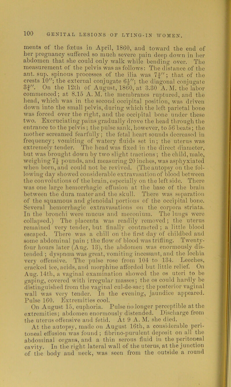 ments ot the fcetns in April, 1860, and toward the end of her pregnancy suffered so much severe pain deep down in her abdomen that she could only walk while bending over. The measurement of the pelvis was as follows: The distance of the ant. sup. spinous processes of the ilia was ; that of the crests 10; the external conjugate 6-^; the diagonal conjugate 8f. On the 12th of August, 1860, at 3.30 A. M. the labor commenced; at 8.15 A. M. the membranes ruptured, and the head, which was in the second occipital position, was driven down into the small pelvis, during which the left parietal bone was forced over the right, and the occijiital bone under these two. Excruciating pains gradually drove the head through the entrance to tlie pelvis; the pulse sank, however, to 56 heats; the mother screamed fearfully; the fetal heart sounds decreased in frequency; vomiting of watery ffuids set in; the uterus was extremely tender. The head was fixed in the direct diameter, but was brought down by two slight tractions ; the child, male, weighing 7^ pounds, ami measuring 20 inches, was asphyxiated when horn, and conld not bo revived. (The autopsy on the fol- lowing day showed considcrahle extravasation of Itlood between the convolutions of the brain, especially on the left side. There was one large hemorrhagic effusion at the base of the brain between the dura mater and the skull. There was separation of the squamous and glenoidal ])ortions of the occipital bone. Several hemorrhagic extravasations on the corpora striata. In the hronchi were mucus and meconium. The lungs were collai)se(l.) The placenta was readily removed; the uterus remained very tender, but iinally contracted ; a little blood escai)cd. d'here wiis a chill on the lirst day of childbed and some abdominal pain ; the flow of blood was trifling. Twenty- four hours later (Aug. 13), the abdomen was enormously dis- tended ; dyspnoea was great, vomiting incessant, and the lochia very offensive. The pulse rose from 104 to 134. Leeches, cracked ice, acids, and morphine afforded but little relief. On Aug. 14th, a vaginal examination showed the os uteri to be gaping, covered with irregular masses; the os could hardly be distinguished from the vaginal cul-de-sac; the posterior vaginal Avail Avas very tender. In the evening, jaundice appeared. Pulse 160. Extremities cool. On August 15, euphoria. Pulse no longer perceptible at the extremities; abdomen enormously distended. Discharge from the uterus offensive and fetid. At 9 A. M. she died. At the autopsy, made on August 16th, a considerable peri- toneal eff’usion Avas found ; ffbrino-purulent deposit on all the abdominal organs, and a thin serous ffuid in the peritoneal cavity. In the right lateral Avail of the uterus, at the junction of the body and neck, Avas seen from the outside a round