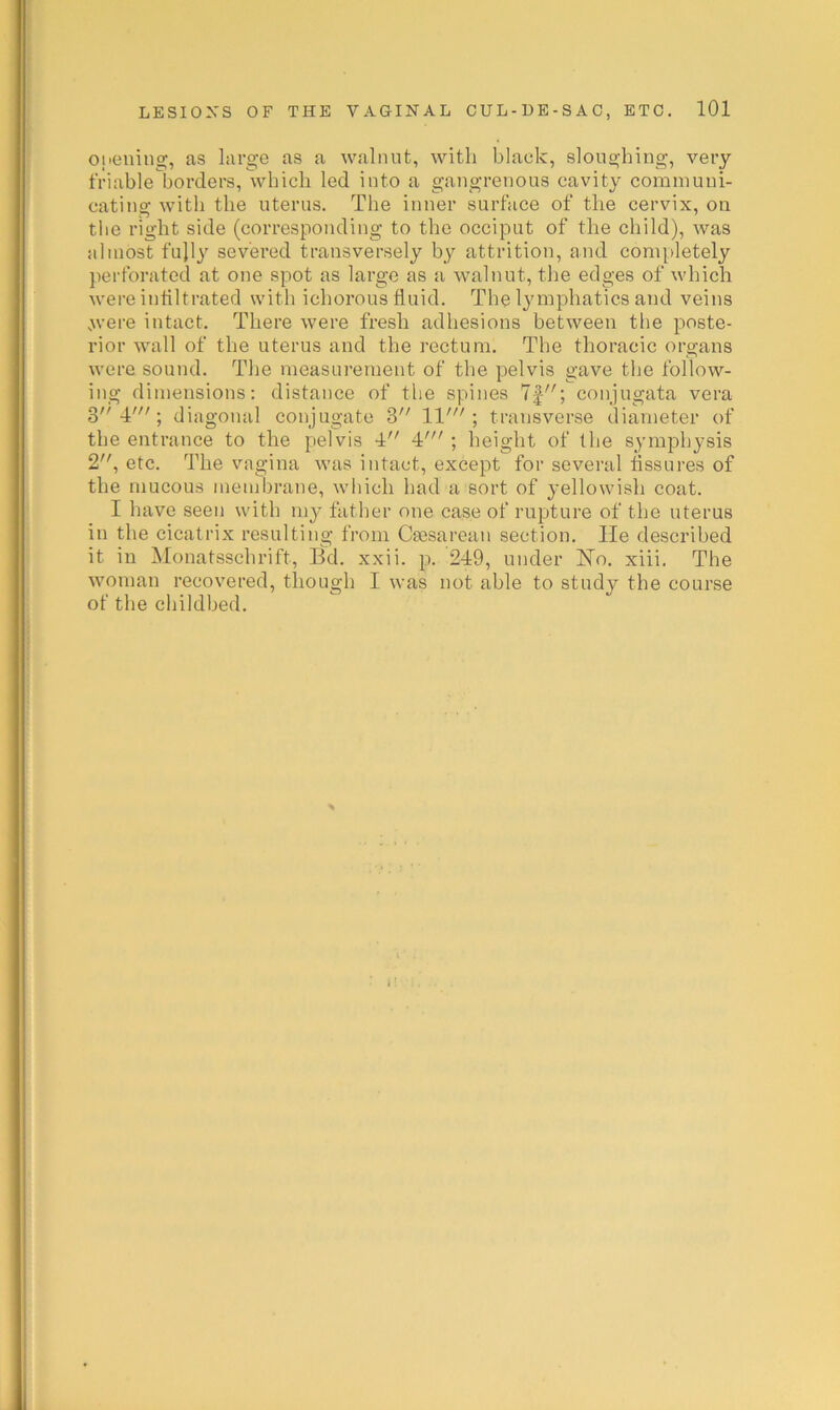 Opening, as large as a walnut, with black, sloughing, very friable borders, which led into a gangrenous cavity communi- cating with the uterus. The inner surface of the cervix, on the right side (corresponding to the occiput of the child), was almost fujly severed transversely by attrition, and completely jierforated at one spot as large as a walnut, the edges of which were infiltrated with ichorous fluid. The lymphatics and veins .>vere intact. There were fresh adhesions between the poste- rior wall of the uterus and the rectum. The thoracic organs were sound. The measurement of the pelvis gave the follow- ing dimensions; distance of the spines 7|; conjugata vera 3 4'; diagonal conjugate 3 11'; transverse diameter of the entrance to the pelvis 4 4' ; height of the symphysis 2, etc. The vagina was intact, except for several fissures of the mucous membrane, which had a sort of yellowish coat. I have seen with my father one case of rupture of the uterus in the cicatrix resulting from Csesarean section. He described it in Monatsschrift, Bd. xxii. p. 249, under Ho. xiii. The woman recovered, though I was not able to study the course of the childbed.