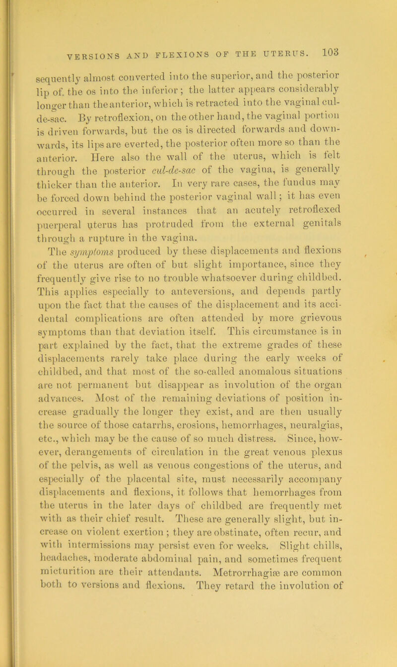 sequently almost converted into the superior, and the posterior lip of. the os into the inferior; the latter ap[iears considerably longer than theanterior, which is retracted into the vaginal cul- de-sac. By retroflexion, on the other hand, the vaginal portion is driven forwards, but the os is directed forwards and down- wards, its lips are everted, the posterior often more so than the anterior. Here also the wall of the uterus, which is felt through the posterior cul-de-sac of the vagina, is generally thicker than the anterior. In very rare cases, the fundus may be forced down behind the posterior vaginal wall; it has even occurred in several instances that an acutely retroflexed puerperal uterus has protruded from the external genitals through a rupture in the vagina. The symptoms produced by these displacements and flexions of the uterus are often of but slight importance, since they frequentl}'' give rise to no trouble whatsoever during childbed. This applies especially to anteversions, and depends partly upon the fact that the causes of the displacement and its acci- dental complications are often attended by more grievous symptoms than that deviation itself. This circumstance is in part explained by the fact, that the extreme grades of these displacements rarely take place during the early weeks of childbed, and that most of the so-called anomalous situations are not permanent but disappear as involution of the organ advances. Host of the remaining deviations of position in- crease gradually the longer they exist, and are then usually the source of those catarrhs, erosions, hemorrhages, neuralgias, etc., which may be the cause of so much distress. Since, how- ever, derangements of circulation in the great venous plexus of the pelvis, as well as venous congestions of the uterus, and especially of the placental site, must necessarily accompany displacements and flexions, it follows that hemorrhages from the uterus in the later days of childbed are frequently met with as their chief result. These are generally slight, hut in- crease on violent exertion ; they are obstinate, often recur, and with intermissions may persist even for weeks. Slight chills, headaches, moderate abdominal pain, and sometimes frequent micturition are their attendants. Metrorrhasriie are common both to versions and flexions. They retard the involution of