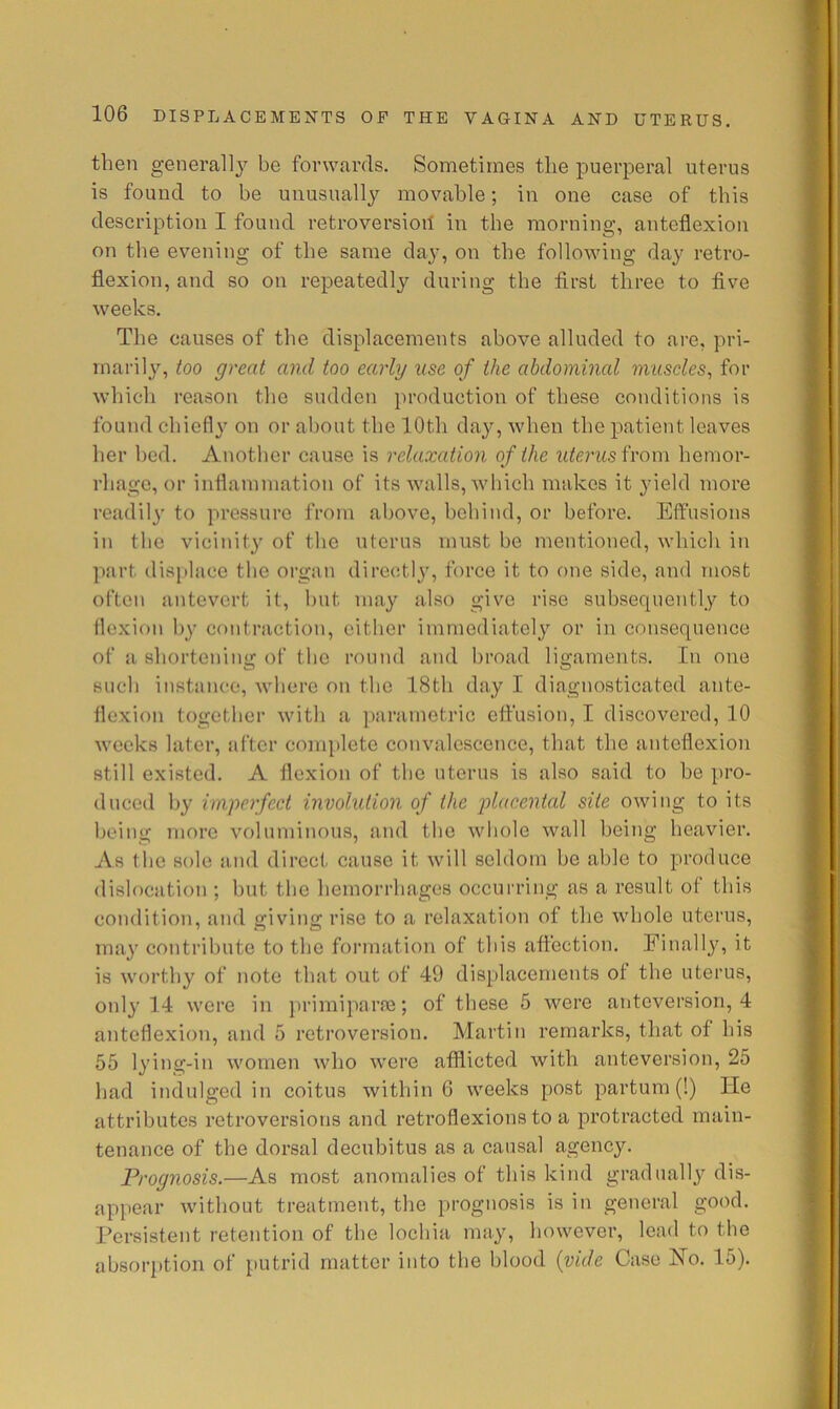 then general]}^ be forwards. Sometimes the puerperal uterus is found to be unusually movable; in one case of this description I found retroversioil in the morning, anteflexion on the evening of the same day, on the following day retro- flexion, and so on repeatedly during the first three to five weeks. The causes of the displacements above alluded to are, pri- marily, too great and too early use of the abdominal muscles^ for which reason the sudden production of these conditions is found chiefl}' on or about the 10th day, when the patient leaves her bed. Another cause is relaxation of the from hemor- rhage, or inflammation of its walls, which makes it ^deld more readily to pressure from above, behind, or before. Effusions in the vicinity of the uterus must be mentioned, which in part displace the organ directly', force it to one side, and most often antevert it, but may also give rise subsequently to flexion by contraction, cither immediately or in consequence of a shortening of the round and broad ligaments. In one such instance, where on the 18th day I diagnosticated ante- flexion together with a parametric effusion, I discovered, 10 weeks later, after com])lete convalescence, that the anteflexion still existed. A flexion of the uterus is also said to be pro- duced by imperfect involution of the jdacental site owing to its being more voluminous, and the wliole wall being heavier. As the sole and direct cause it will seldom be able to produce dislocation ; but the hemorrhages occurring as a result of this condition, and giving rise to a relaxation of the whole uterus, may contribute to the formation of this affection. Finally, it is worthy of note that out of 49 displacements of the uterus, only 14 were in iirimiparas; of these 5 were anteversion, 4 anteflexion, and 5 retroversion. Martin remarks, that of his 55 lying-in women who were afflicted with anteversion, 25 had indulged in coitus within 6 weeks post partum (!) He attributes retroversions and retroflexions to a protracted main- tenance of the dorsal decubitus as a causal agency. Prognosis.—As most anomalies of this kind graduallj'’ dis- appear without treatment, the prognosis is in general good. Persistent retention of the lochia may, however, lead to the absorption of putrid matter into the blood {vide Case Ho. 15).