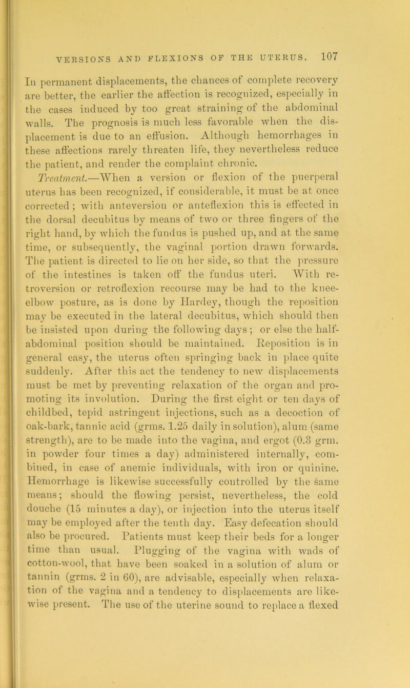 In permanent displacements, the chances of complete recovery are better, the earlier the affection is recognized, especially in the cases induced by too great straining of the abdominal walls. The prognosis is much less favorable when the dis- placement is due to an effusion. Although hemorrhages in these affections rarely threaten life, they nevertheless reduce the patient, and render the complaint chronic. Treatment.—When a version or flexion of the puerperal uterus has been recognized, if considerable, it must be at once corrected ; with anteversion or anteflexion this is eflected in the dorsal decubitus by means of two or three fingers of the right hand, by which the fundus is pushed up, and at the same time, or subsequent!}'-, the vaginal portion drawn forwards. The patient is directed to lie on her side, so that the pressure of the intestines is taken off the fundus uteri. With re- trovereion or retroflexion recourse may be had to the knee- elbow posture, as is done by Hardey, though the reposition may be executed in the lateral decubitus, which should then be insisted upon during the following days ; or else the half- abdominal position should be maintained. Reposition is in general easy, the uterus often springing back in place quite suddenly. After this act the tendency to new displacements must be met by preventing relaxation of tbe organ and pro- moting its involution. During the first eight or ten days of childbed, tepid astringent injections, such as a decoction of oak-bark, tannic acid (grins. 1.25 daily in solution), alum (same strength), are to be made into the vagina, and ergot (0.3 grm. in powder four times a day) administered internally, com- bined, in case of anemic individuals, with iron or quinine. Hemorrhage is likewise successfully controlled by the same means; should the flowing persist, nevertlieless, the cold douche (15 minutes a day), or injection into the uterus itself may be employed after the tenth day. Easy defecation should also be procured. Patients must keep their beds for a longer time than usual. Plugging of the vagina with wads of cotton-wool, that have been soaked in a solution of alum or tannin (grms. 2 in 60), are advisable, especially when relaxa- tion of the vagina and a tendency to disi)lacements are like- wise present. The use of the uterine sound to replace a flexed