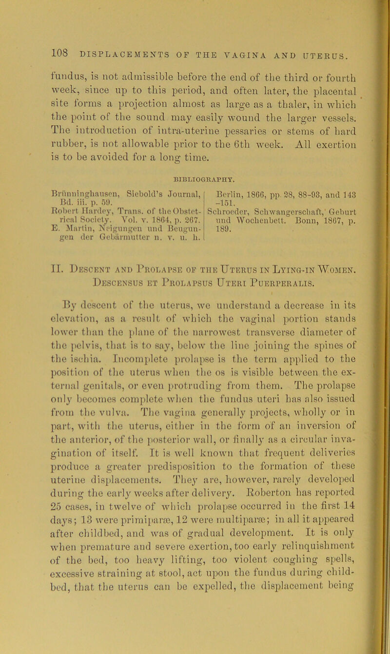fundus, is not admissible before the end of the third or fourth week, since up to this period, and often later, the placental site forms a projection almost as large as a thaler, in which the point of the sound may easily wound the larger vessels. The introduction of intra-uterine pessaries or stems of hard rubber, is not allowable prior to the 6th week. All exertion is to be avoided for a lono; time. O BIBLIOGRAPHY. Bniniiingliauscn, Siebold’s Journal, Ikl. iii. T)!). Robert llardey, Trans, of the Obstet- rical Society. Yol. v. 1804, i>. 207. E. Martin, Neigungen nnd Reugun- gcn dor Gebilrinutter n. v. u. li. Berlin, 1800, pp. 28, 88-93, and 143 -151. Scliroeder, Sclnvangerscbaft,' Geburt nnd Woclienbelt. Bonn, 1807, p. 189. II. Descent and riiouAPSE of the Uterus in Lying-in Women. Descensus et I’rolapsus Uteri Puerperalis. P>y descent of tlie uterus, we understtind a decrease in its cleviition, as a result of which the vaginal portion stands lower tlnin the iilane of tlie narrowest transverse diameter of the pelvis, that is to say, below the line joining the spines of the ischia. Incomplete jirohipse is the term applied to the position of the uterus when the os is visible between the ex- ternal genitals, or even protruding from them. The prolapse only becomes complete when the fundus uteri has nlso issued from the vulva. The vagina generally projects, wholly or in part, with the uterus, either in the form of an inversion of the anterior, of the posterior wall, or iinally as a circular inva- gimition of itself. It is well known that frequent deliveries produce a greater predisposition to the formation of tliese uterine displacements. They are, however, rarelj'- developed during the early weeks after delivery. Poberton has reported 25 cases, in twelve of which prolapse occurred in the first 14 daj'^s; 13 were priraiparoe, 12 were multiparai; in all it appeared after childbed, and was of gradual development. It is only when premature and severe exertion, too early relinquishment of the bed, too heavy lifting, too violent coughing spells, excessive straining at stool, act upon the fundus during child- bed, that the uterus can be expelled, the displacement being