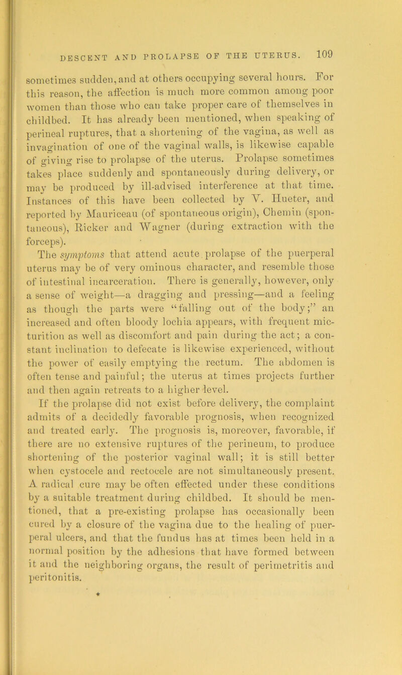 sometimes sudden, and at others occupying several hours. For this reason, the alfection is much more common among poor women than tliose w'ho can take proper care of themselves in childbed. It has already been mentioned, when speaking of perineal ruptures, that a shortening of the vagina, as well as invagination of one of the vaginal walls, is likewise capable of giving rise to prolapse of the uterus. Prolapse sometimes takes place suddenly and spontaneously during delivery, or mav be produced by ill-advised interference at that time. Instances of this have been collected by V. Ilueter, and reported by Mauricean (of spontaneous origin), Chemin (spon- taneous), Ricker and Wagner (during extraction with the forceps). The symjytoms that attend acute, prolapse of the puerperal uterus may be of very ominous character, and resemble those of intestinal incarceration. There is generally, however, only a sense of weight—a dragging and pressing—and a feeling as though the parts were “falling out of the body;” an increased and often bloody lochia appears, with frecpient mic- turition as well as discomfort and pain during the act; a con- stant inclination to defecate is likewise experienced, without the power of easily emptying the rectum. The abdomen is often tense and painful; the uterus at times projects further and then again retreats to a higher level. If the prolapse did not exist before delivery, the complaint admits of a decidedly favorable prognosis, when recognized and treated earlj-. The prognosis is, moreover, favorable, if there are no extensive ruptures of the perineum, to produce shortening of the posterior vaginal wall; it is still better when cystocele and rectocele are not simultaneously present. A radical cure may be often effected under these conditions by a suitable treatment during childbed. It should be men- tioned, that a pre-existing prolapse has occasionally been cured by a closure of the vagina due to the healing of puer- peral ulcers, and that the fundus has at times been held in a normal position by the adhesions that have formed between it and the neighboring organs, the result of peritnetritis and peritonitis.