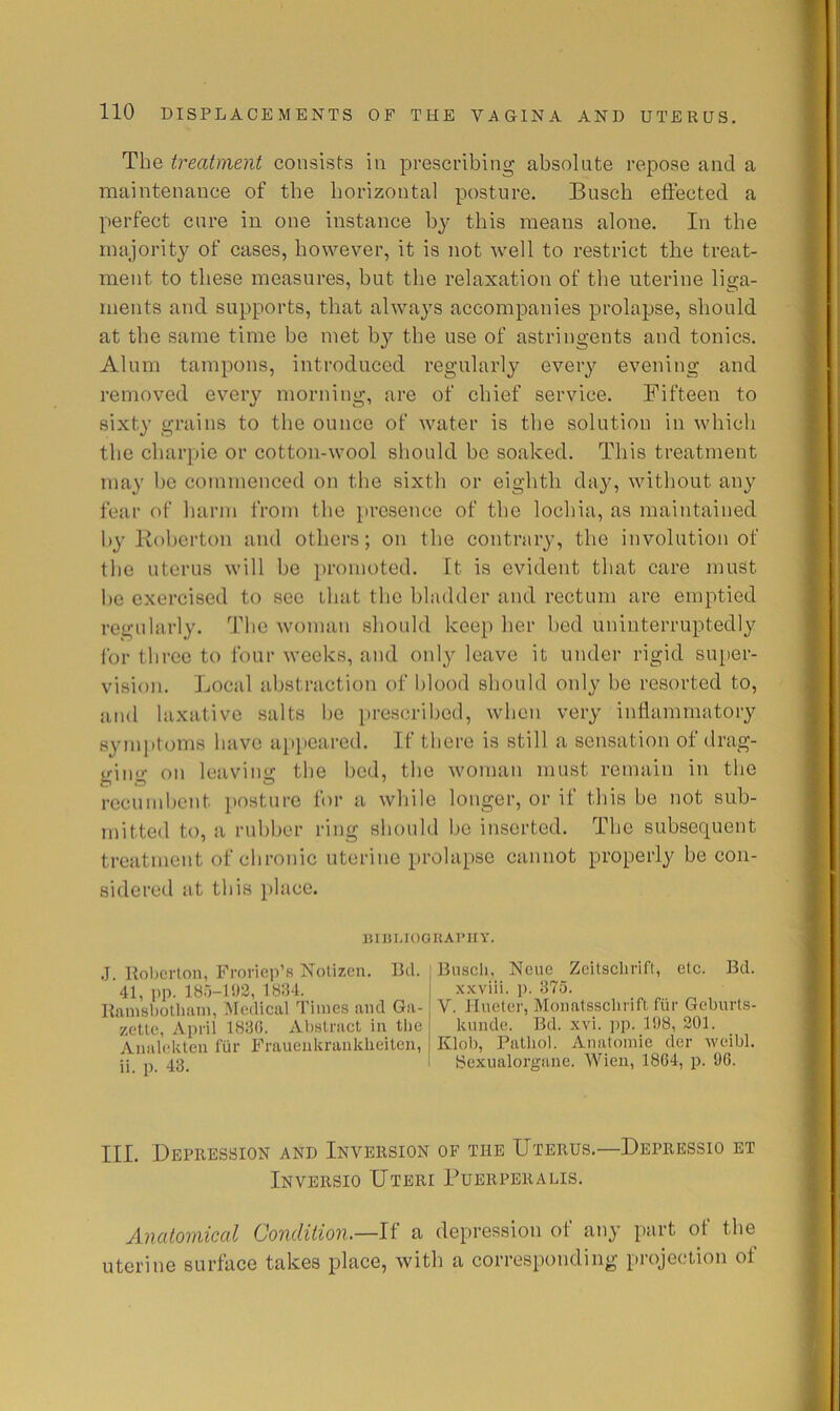 The treatment consists in prescribing absolute repose and a maintenance of the horizontal posture. Busch eftected a perfect cure in one instance by this means alone. In the majority of cases, however, it is not well to restrict the treat- ment to these measures, but the relaxation of the uterine liga- ments and supports, that always accompanies prolapse, should at the same time be met by the use of astringents and tonics. Alum tampons, introduced regularly every evening and removed every morning, are of chief service. Fifteen to sixty grains to the ounce of water is the solution in which the charpie or cotton-wool should be soaked. This treatment may be commenced on the sixth or eighth da}% without an}^ fear of harm from the }iresenco of the lochia, as maintained by Roberton and others; on the contrary, the involution of the uterus will be promoted. It is evident that care must be exercised to sec that the bladder and rectum are emptied regularly. The woman shonld keep her bed uninterruptedly for three to four weeks, and only leave it under rigid super- vision. Local abstraction of blood should only be resorted to, and laxative salts be prescribed, when very inliamniatory symptoms have api)cared. If there is still a sensation of drag- ging on leaving the bed, the woman must remain in the recnmljent posture for a while longer, or if this be not sub- mitted to, a rubber ring should be inserted. The subsequent treatment of chronic uterine prolapse cannot properly be con- sidered at this place. ]5Iin-IOGUAT’lIY. .1. Koberton, Froviep’s Notizen. Ikl. 41, pp. 18r)-l!)2, 1834. Hamsbollumi, Medical Times aiul Ga- zette, April 1830. Abstract in tlie Aiialekten fur Frauenkranklieiten, ii. p. 43. Bnscli. Neue Zeitschrift, etc. Bd. x.Kviii. p. 375. V. Hueter, Monatssclirift fiir Geburts- kunde. Bd. xvi. ]>p. 108, 201. Klob, Pathol. Anatomie der weibl. Sexualorgane. Wien, 1864, p. 96. III. Depression and Inversion of the Uterus.—Depressio et Inversio Uteri Bubrpbralis. Anatomical Condition.—U a depression of any part of the uterine surface takes place, with a corresponding projection of