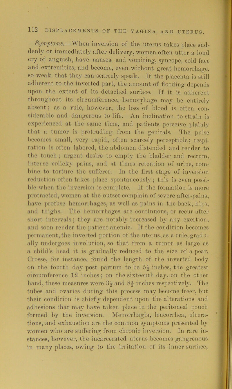 S^m2}ioms.—Whcn inversion of the uterus takes place sud- denly or immediately after delivery, women often utter a loud cry of anguish, have nausea and vomiting, syncope, cold face and extremities, and become, even without great hemorrhage, so weak that they can scarcely speak. If the placenta is still adherent to the inverted part, the amount of flooding depends upon the extent of its detached surface. If it is adherent throughout its circumference, hemorrhage may be entirely absent; as a rule, however, the loss of blood is often con- siderable and dangerous to life. An inclination to strain is experienced at the same time, and patients perceive plainly that a tumor is protruding from the genitals. The pulse becomes small, very rapid, often scarcely perceptible; respi- ration is often labored, the abdomen distended and tender to the touch ; urgent desire to empty the bladder and rectum, intense colicky pains, and at times retention of urine, com- bine to torture the suflerer. In the first stage of inversion reduction often takes place spontaneously; this is even possi- ble when the inversion is coin[)lete. If the formation is more protracted, women at the outset complain of severe after-pains, have profuse hemorrhages, as well as pains in the back, hips, and thighs. The hemorrhages are continuous, or recui’ after short intervals; they are notably increased by any exertion, and soon render the jiatient anemic. If the condition becomes permanent, the inverted j)ortion of the uterus, as a nile,gradu- ally undergoes involution, so that from a tumor as large as a child’s head it is gradually reduced to the size of a pear, Crosse, for instance, found the lengtli of the inverted body on the fourth day post jiarturn to be inches, the greatest circumference 12 inches; on the sixteenth day, on the other hand, these measures were and inches resjiectively. The tubes and ovaries during this process may become freer, but their condition is chiefly dependent upon the alterations and adhesions that may have taken place in the peritoneal pouch formed by the inversion. Menorrhagia, leucorrhea, ulcera- tions, and exhaustion are the common symptoms presented by women who are suffering from chronic inversion. In rare in- stances, however, the incarcerated uterus becomes gangrenous in many places, owing to the irritation of its inner surface,