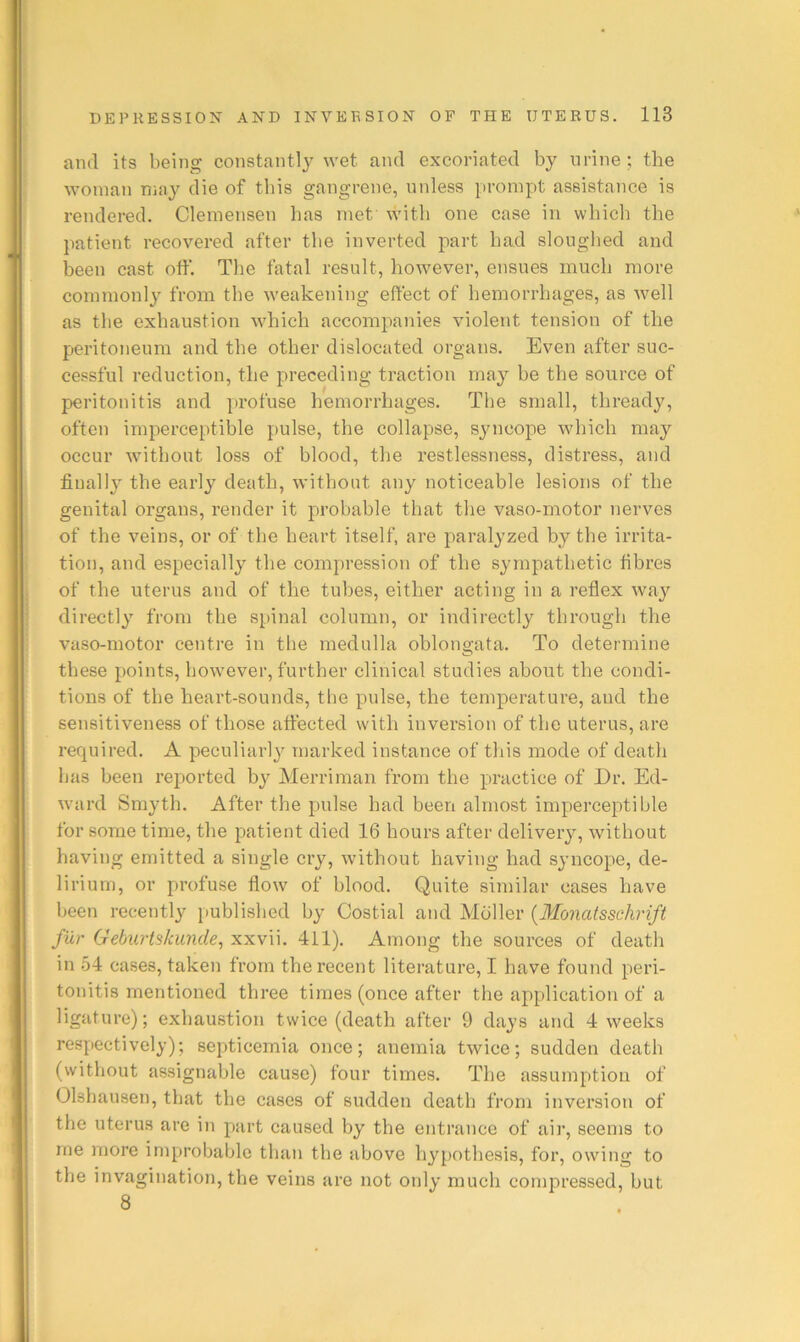 and its being constantly wet and excoriated by urine ; the woman may die of tins gangrene, nnless prompt assistance is rendered. Clemensen has met with one case in which the patient recovered after the inverted part had sloughed and been cast off. The fatal result, however, ensues much more commonly from the weakening effect of hemorrhages, as well as the exhaustion which accompanies violent tension of the peritoneum and the other dislocated organs. Even after suc- cessful reduction, the preceding traction may be the source of peritonitis and profuse hemorrhages. The small, thready, often imperceptible pulse, the collapse, syncope which may occur without loss of blood, the restlessness, distress, and final!}’’ the early death, without any noticeable lesions of the genital organs, render it probable that the vaso-motor nerves of the veins, or of the heart itself, are paralyzed by the irrita- tion, and especially the compression of the sympathetic fibres of the uterus and of the tubes, either acting in a reflex way directly from the spinal column, or indirectly through the vaso-motor centre in the medulla oblongata. To determine these points, how'ever, further clinical studies about the condi- tions of the heart-sounds, the pulse, the temperature, and the sensitiveness of those affected with inversion of the uterus, are required. A peculiarly marked instance of tliis mode of death bas been reported by Merriman from the practice of Dr. Ed- ward Smyth. After the pulse had been almost imperceptible for some time, the patient died 16 hours after delivery, without having emitted a single cry, without having had syncope, de- lirium, or profuse flow of blood. Quite similar cases have been recently published by Costial and Mdller {Monatsschrift fur Gebiirtskunde, xxvii. 4il). Among the sources of death in 54 cases, taken from the recent literature, I have found peri- tonitis mentioned three times (once after the application of a ligature); exhaustion twice (death after 9 days and 4 weeks respectively); septicemia once; anemia twice; sudden death (without assignable cause) four times. The assumption of Olshausen, that the cases of sudden death from inversion of the uterus are in part caused by the entrance of air, seems to me more improbable than the above hypothesis, for, owing to the invagination, the veins are not only much compressed, but