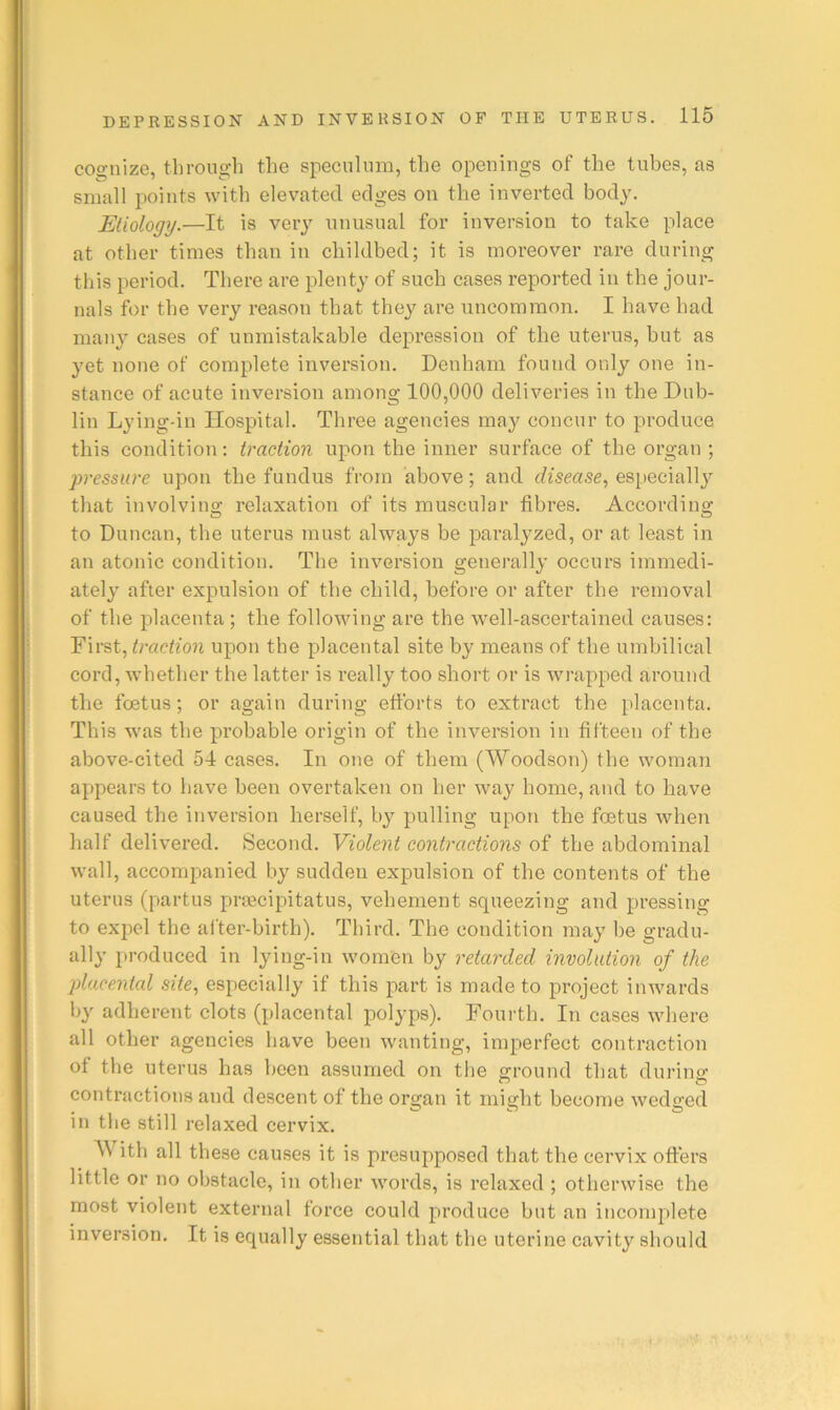 cognize, tlirough the speculum, the openings of the tubes, as small points with elevated edges on the inverted body. Etiology.—It is very unusual for inversion to take place at other times than in childbed; it is moreover rare during this period. There are plenty of such cases reported in the jour- nals for the very reason that they are uncommon. I have had many cases of unmistakable depression of the uterus, but as yet none of complete inversion. Denham found only one in- stance of acute inversion among 100,000 deliveries in the Dub- lin Lying-in Hospital. Three agencies may concur to produce this condition: traction upon the inner surface of the organ ; pressure upon the fundus from above; and disease., especially that involving relaxation of its muscular fibres. According to Duncan, the uterus must always be paralyzed, or at least in an atonic condition. The inversion generally occurs immedi- ately after expulsion of the child, before or after the removal of the placenta ; the following are the well-ascertained causes: First, upon the placental site by means of the umbilical cord, whether the latter is really too short or is wrapped around the foetus; or again during ettbrts to extract the placenta. This was the probable origin of the inversion in fifteen of the above-cited 54 cases. In one of them (Woodson) the woman appears to have been overtaken on her way home, and to have caused the inversion herself, by pulling upon the foetus when half delivered. Second. Violent contractions of the abdominal wall, accompanied by sudden expulsion of the contents of the uterus (partus prsecipitatus, vehement squeezing and pressing to expel the alter-birth). Third. The condition may be gradu- ally produced in lying-in women by retarded involution of the placental site., especially if this part is made to project inwards by adherent clots (placental polyps). Fourth. In cases where all other agencies have been wanting, imperfect contraction of the uterus has been assumed on the ground that durinfr contractions and descent of the organ it might become wedged in the still relaxed cervix. With all these causes it is presupposed that the cervix offers little or no obstacle, in other words, is relaxed ; otherwise the most violent external force could produce but an incomplete inversion. It is equally essential that the uterine cavity should