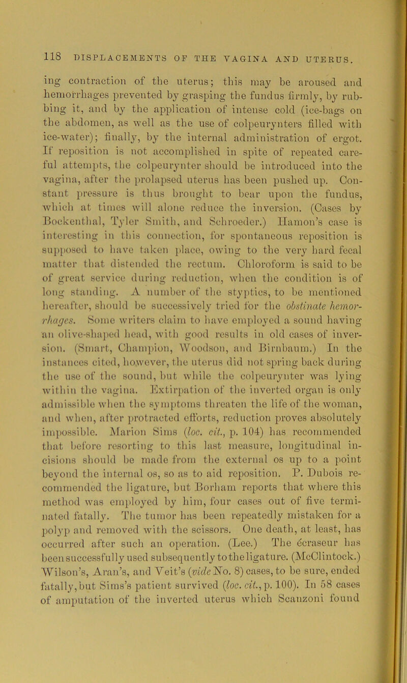 ing contraction of the uterus; this nia}'^ be aroused and hemorrhages prevented h}^ grasping the fundus firmly, by rub- bing it, and by the application of intense cold (ice-bags on the abdomen, as well as the use of colpeurynters filled with ice-water); finally, by the internal administration of ergot. It reposition is not accomplished in spite of repeated care- ful attempts, the colpeurynter should he introduced into the vagina, after the prolapsed uterus has been pushed up. Con- stant pressure is thus brought to bear upon the fundus, which at times will alone reduce the inversion. (Cases by Bockenthal, Tyler Smith, and Schroeder.) llamon’s case is interesting in this connection, for spontaneous reposition is supposed to have taken place, owing to the very hard fecal matter that distended the rectum. Chloroform is said to be of great service during reduction, when the condition is of long standing. A number of the styptics, to be mentioned hereafter, should be successively tried for the obstinate hemor- rhages. Some writers claim to have employed a sound having an olive-shai»ed head, with good results in old cases of inver- sion. (Smart, Champion, Woodson, and Birnhaum.) In the instances cited, ho.wever, the uterus did not spring back during the use of the sound, but while the colpeurynter was lying within the vagina, f^lxtirpation of the inverted organ is only admissible when the symi)toms threaten the life of the woman, and when, after i)i’otracted efforts, reduction proves absolutely impossible. Marion Sims {Joe. ciL, p. 104) has recommended that before resorting to this last measure, longitudinal in- cisions should be made from the external os up to a point beyond the internal os, so as to aid reposition. P. Dubois re- commended the ligature, but Borham reports that where this method was employed by him, four cases out of five termi- nated fatally. The tumor has been repeatedly mistaken for a polyp and removed with the scissors. One death, at least, has occurred after such an operation. (Lee.) The dcraseur has been successfully used subsequently to the ligature. (McClintock.) Wilson’s, Aran’s, and Veit’s {videNo. 8)cases, to be sure, ended fatally,but Sims’s patient survived {loc. c-27.,p. 100). In 58 cases of amputation of the inverted uterus which Scanzoni found