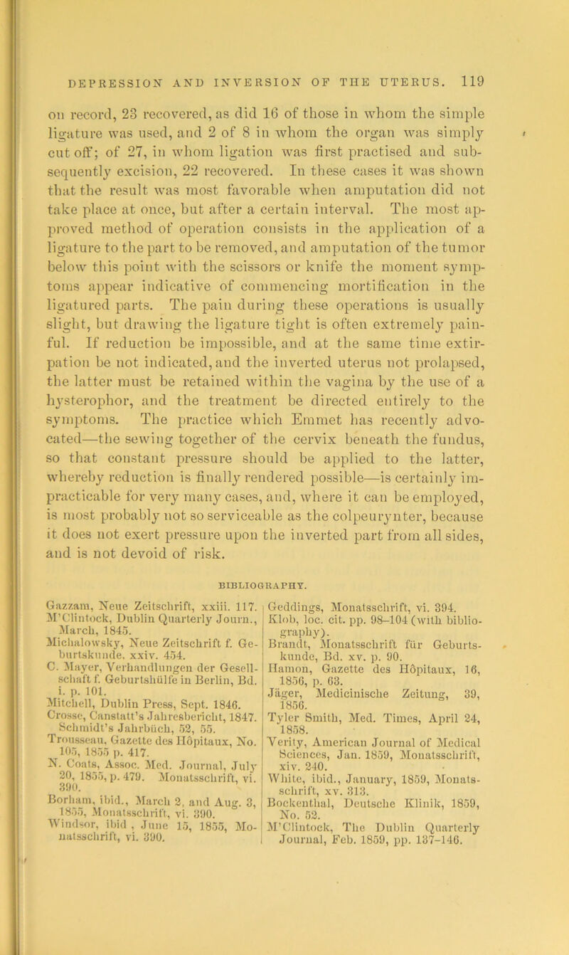 on record, 23 recovered, as did 16 of those in whom the simple ligature was used, and 2 of 8 in whom the organ was simply cut off; of 27, in whom ligation was first practised and sub- sequently excision, 22 recovered. In these cases it was shown that the result was most favorable when amjDutation did not take place at once, but after a certain interval. The most ap- proved method of operation consists in the application of a ligature to the part to be removed, and amputation of the tumor below tills point with the scissors or knife the moment symp- toms appear indicative of commencing mortification in the ligatured parts. The pain during these operations is usually slight, but drawing the ligature tight is often extremely pain- ful. If reduction be impossible, and at the same time extir- pation be not indicated, and the inverted uterus not prolapsed, the latter must be retained within the vagina by the use of a hysterophor, and the treatment be directed entirely to the symptoms. The practice which Emmet has recently advo- cated—the sewing together of the cervix beneath the fundus, so that constant pressure should be applied to the latter, whereby reduction is finally rendered possible—is certainly im- practicable for very many cases, and, where it can be employed, is most probably not so serviceable as the colpeurynter, because it does not exert pressure upon the inverted part from all sides, and is not devoid of risk. BIBLIOGRAPHY. Gazzam, Neiie Zeitsclirift, xxiii. 117. M’Clintock, Dublin Quarterly Journ., ^larcli, 1845. Miclialowsky, Neue Zeitscbrift f. Ge- burtskuiule, xxiv. 454. C. flayer, Verbandlungeii cler Gesell- scbaft f. Geburtshulfe in Berlin, Bd. i. p. 101. Mitchell, Dublin Press, Sept. 1846. Crosse, Canstatt’s .Jahresbericlit, 1847. Schmidt’s Jahrbiicb, 52, 55. Trousseau, Gazette des llOpitaux, No. 105, 1855 p. 417. N. Coats, Assoc. Med. .lournal, Jul}' 20, 1855, p. 470. Monatsschrift, vi. 300. Borham, ibid., March 2, and Aug. 3, 1855, Monatsschrift, vi. 300. Windsor, ibid , June 15, 1855, Mo- natsschrift, vi. 300, Geddings, Monatsschrift, vi. 394. Klob, loc. cit. pp. 08-104 (with biblio- graphy). Brandt, Monatsschrift fiir Geburts- kundc, Bd. xv. p. 00. Ilamon, Gazette des HOpitaux, 16, 1856, p. 63. Jiiger, Medicinische Zeitung, 39, 1856. Tyler Smith, Med. Times, April 24, 1858. Verity, American Journal of Medical Sciences, Jan. 1859, Monatsschrift, xiv. 240. White, ibid., January, 1850, Mouats- schrift, XV. 313. Bockenthal, Deutsche Klinik, 1859, No. 52. M’Clintock, The Dublin Quarterly Journal, Feb. 1859, pp. 137-146.