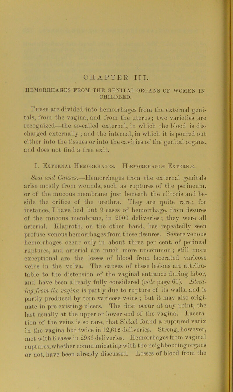 HEMORRHAGES FROM THE GENITAL ORGANS OF WOMEN IN CHILDBED. These are divided into heinorrliaffes from the external ffeiii- tals, from the vagina, and from the iiterns; two varieties are recognized—the so-called external, in which the blood is dis- charged externally ; and the internal, in which it is poured out either into the tissues or into the cavities of the genital organs, and does not find a free exit. I. E.xteiinal Hemorrhages. H^MORiiHAaiA: Externas. Seat and Causes.—Hemorrhages from the external genitals arise mostly from wounds, such as ruptures of the perineum, or of the mucous membrane just beneath the clitoris and be- side the orifice of the urethra. They are quite rare; for instance, I have had hut 9 cases of hemorrhage, from fissures of the mucous memhrano, in 2000 deliveries; they were all arterial. Klaproth, on the other hand, has repeatedly seen profuse venous hemorrhages from those fissures. Severe venous hemorrhages occur only in about three per cent, of perineal ruptures, and arterial are much more uncommon ; still more exce[)tional are the losses of blood from lacerated varicose veins in the vulva. The causes of these lesions are attribu- table to the distension of the vaginal entrance during labor, and have been already fully considered (vide page 61). Bleed- ing from the vagina is partly due to rupture of its walls, and is partly produced by torn varicose veins ; hut it may also origi- nate in pre-existing ulcers. The first occur at any point, the last usually at the upper or lower end of the vagina. Lacera- tion of the veins is so rare, that Sickel found a ruptured varix in the vagina but twice in 12,612 deliveries. Streng, however, met with 6 cases in 2936 deliveries. Hemorrhages from vaginal ruptures, whether communicating with the neighbouring organs or not, have been already discussed. Losses of blood from the