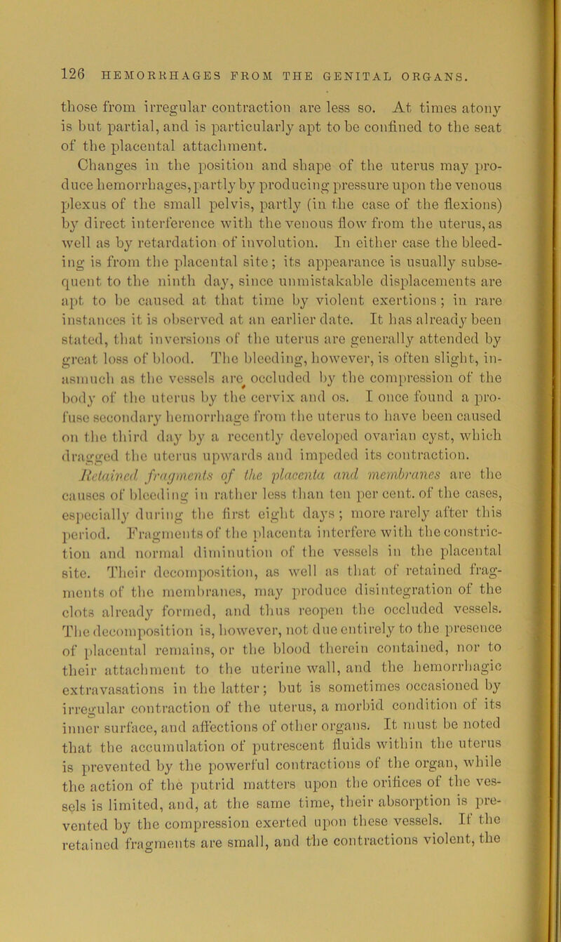 those from irregular contraction are less so. At times atony is but partial, and is particularly apt to be confined to the seat of the placental attachment. Changes in the position and shape of the uterus may pro- duce hemorrhages, partly by producing pressure upon the venous plexus of the small pelvis, partly (in the case of the flexions) by direct interference with the venous flow from the uterus, as well as b}'’ retardation of involution. In either case the bleed- ing is from the placental site; its appearance is usually subse- fpient to the ninth day, since unmistakahle displacements are apt to he caused at that time by violent exertions ; in rare instances it is observed at an earlier date. It has already been stated, that inversions of the uterus are generally attended by great loss of blood. The bleeding, however, is often slight, in- asmuch as the vessels arc^ occluded by the compression of the body of the uterus by the cervix and os. I once found a pro- fuse sccondar}’ hemorrhage from the uterus to have been caused on the third day by a recently developed ovarian cyst, which dragged the uterus upwards and impeded its contraction. Jlclaived fragments of the ■placenta and membranes are the causes of bleeding in rather less than ten per cent, of the cases, especially during the first eight da}'S ; more rarely after this l)eriod. Fragments of the iplacenta interfere with the constric- tion and normal diminution of the vessels in the placental site. Their decomposition, as well as that of retained frag- ments of the membranes, may produce disintegration of the clots already formed, and thus reopen the occluded vessels. The decomposition is, however, not due entirely to the presence of placental remains, or the blood therein contained, nor to their attachment to the uterine wall, and the hemorrhagic extravasations in the latter; but is sometimes occasioned by irregular contraction of the uterus, a morbid condition of its inner surface, and affections of other organs. It must be noted that the accumulation of putrescent fluids within the uterus is prevented by the powerful contractions of the organ, while the action of the putrid matters upon the orifices of the ves- sels is limited, and, at the same time, their absorption is pre- vented by the compression exerted upon these vessels. It the retained frao-ments are small, and the contractions violent, the