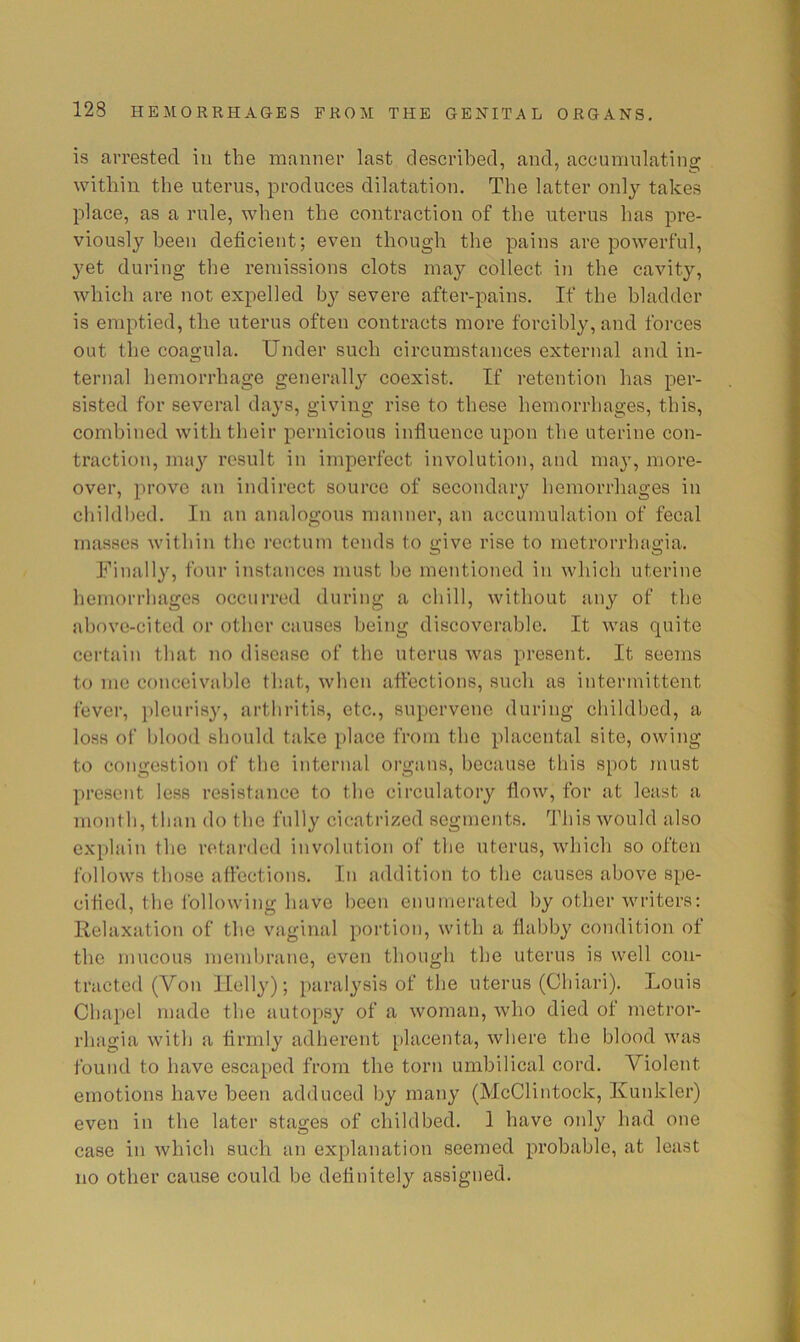 is arrested in the manner last described, and, accumulating within the uterus, produces dilatation. The latter only takes place, as a rule, when the contraction of the uterus has pre- viously been deficient; even though the pains are powerful, yet during the remissions clots may collect in the cavity, which are not expelled severe after-pains. If the bladder is emptied, the uterus often contracts more forcibly, and forces out the coagula. Under such circumstances external and in- ternal hemorrhage generally coexist. If retention has per- sisted for several days, giving rise to these hemorrhages, this, combined with their pernicious influence upon the uterine con- traction, may result in imperfect involution, and may, more- over, prove an indirect source of secondary hemorrhages in cliildbed. In an analogous manner, an accumulation of fecal masses within the rectum tends to give rise to metrorrhagia. Finally, four instances must be mentioned in which uterine hemorrhages occurred during a chill, without any of the above-cited or other causes being discoverable. It was quite certain that no disease of the uterus was present. It seems to me conceivable that, when afl’ections, such as intermittent fever, ])leurisy, arthritis, etc., supervene during childbed, a loss of blood should take place from the placental site, owing to congestion of the internal organs, because this spot inust present less resistance to the circulatory flow, for at least a month, than do the fully cicatrized segments. This would also explain the retiirdcd involution of the uterus, which so often follows those affections. In addition to the causes above spe- cified, the Ibllowing have been enumerated by other writers: Relaxation of the vaginal portion, with a flabby condition of the mucous membrane, even though the uterus is well con- tracted (Von Ilelly); paralysis of the uterus (Chiari). Louis Chapel made the autopsy of a woman, who died of metror- rhagia with a firmly adherent placenta, where the blood was found to have escaped from the torn umbilical cord. Violent emotions have been adduced by many (McClintock, Ivunkler) even in the later stages of childbed. 1 have oidy had one case in which such an explanation seemed probable, at least no other cause could be definitely assigned.