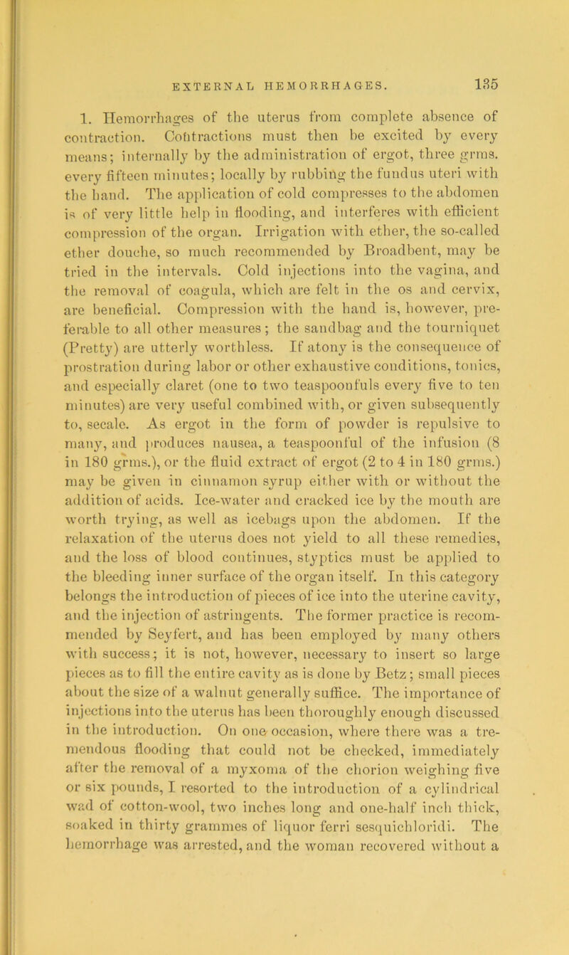 1. Hemorrhages of the uterus from complete absence of contraction. Cohtractions must then be excited by every means; internally by the administration of ergot, three grms. every fifteen minutes; locally by rubbing the fundus uteri with the hand. The application of cold compresses to the abdomen is of very little help in flooding, and interferes with efficient compression of the organ. Irrigation with ether, the so-called ether douche, so much recommended by Broadbent, may be tried in the intervals. Cold injections into the vagina, and the removal of coagula, which are felt iti the os and cervix, are beneficial. Compression with the hand is, however, pre- fei-able to all other measures; the sandbag and the tourniquet (Pretty) are utterly worthless. If atony is the consequence of prostration during labor or other exhaustive conditions, tonics, and especially claret (one to two teaspoonfuls every five to ten minutes) are very useful combined with, or given subsequently to, secale. As ergot in the form of powder is repulsive to many, and jiroduces nausea, a teaspoonful of the infusion (8 in 180 grms.), or the fluid extract of ergot (2 to 4 in 180 grms.) may be given in cinnamon syrup either with or without the addition of acids. Ice-water and cracked ice by the mouth are worth trying, as well as icebags upon the abdomen. If the relaxation of the uterus does not yield to all these remedies, and the loss of blood continues, styptics must be applied to the bleeding inner surface of the organ itself. In this category belongs the introduction of pieces of ice into the uterine cavity, and the injection of astringents. The former practice is recom- mended by Seyfert, and has been employed b}^ many others with success; it is not, however, necessary to insert so large pieces as to fill the entire cavity as is done by Betz; small pieces about the size of a walnut generally suffice. The importance of injections into the uterus has been thoroughly enough discussed in the introduction. On one^ occasion, where there was a tre- mendous flooding that could not be checked, immediately after the removal of a myxoma of the chorion weighing five or six pounds, I resorted to the introduction of a cylindrical wad of cotton-wool, two inches long and one-half inch thick, soaked in thirty grammes of liquor ferri sesquichloridi. The hemorrhage was arrested, and the woman recovered without a