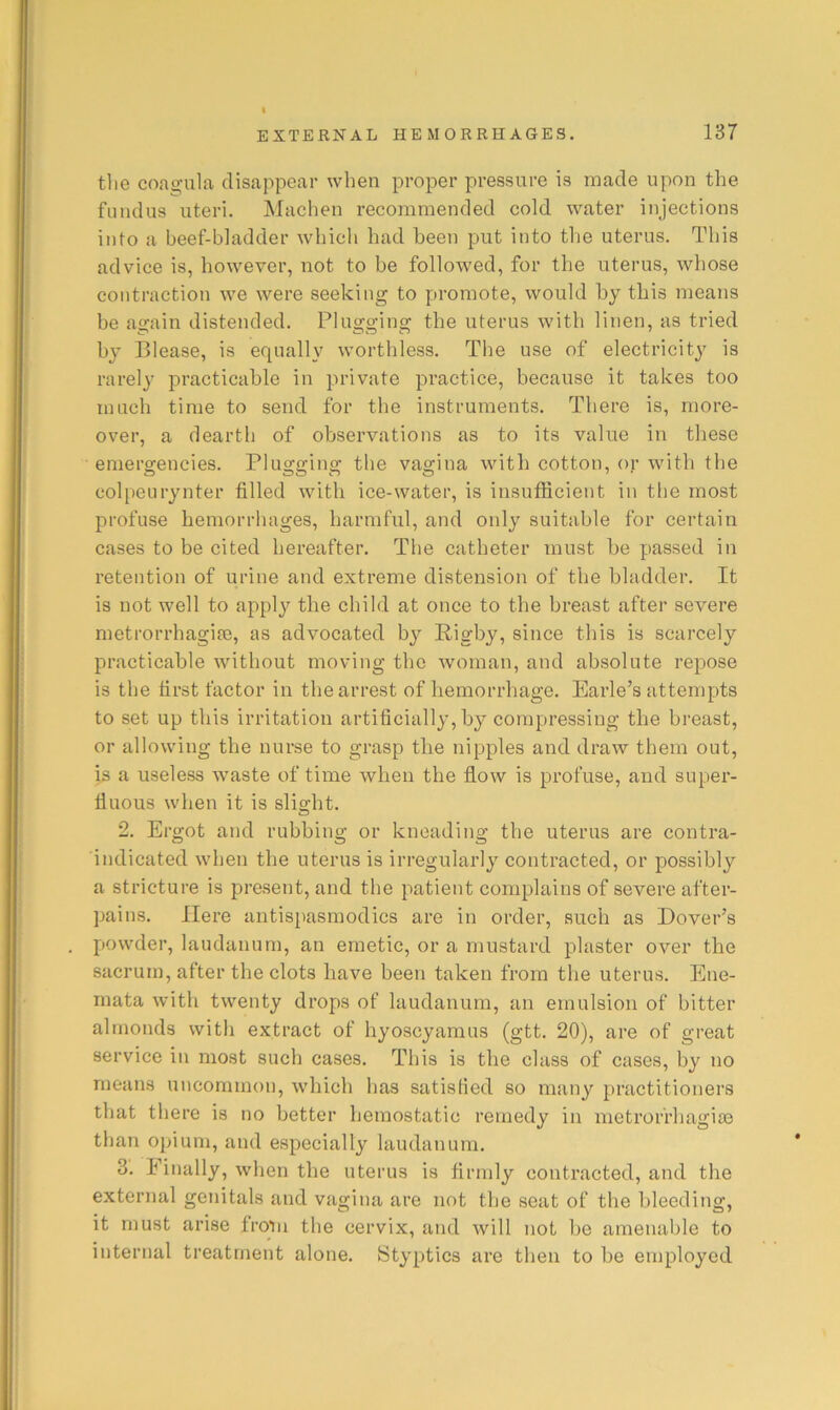 tlie coaofula disappear when proper pressure is made upon the fundus uteri. Machen recommended cold water injections into a beef-bladder which had been put into the uterus. This advice is, however, not to be followed, for the uterus, whose contraction we were seeking to promote, would by this means be again distended. Plugging the uterus with linen, as tried by Blease, is equally worthless. The use of electricity is rarely practicable in private practice, because it takes too much time to send for the instruments. There is, more- over, a dearth of observations as to its value in these emergencies. Plugging the vagina with cotton, oj' with the colpeurynter filled with ice-water, is insufficient in the most profuse hemorrhages, harmful, and only suitable for certain cases to be cited hereafter. The catheter must be passed in retention of urine and extreme distension of the bladder. It is not well to apply the child at once to the breast after severe metrorrhagifB, as advocated by Rigby, since this is scarcely practicable without moving the woman, and absolute repose is the first factor in the arrest of bemorrhage. Earle’s attempts to set up this irritation artificially, by compressing the breast, or allowing the nurse to grasp the nipples and draw them out, is a useless w^aste of time when the flow is profuse, and super- fluous when it is sli2:ht. o 2. Ergot and rubbing or kneading the uterus are contra- indicated when the uterus is irregularly contracted, or possibly a stricture is present, and the patient complains of severe after- pains. Here antispasmodics are in order, such as Dover’s powder, laudanum, an emetic, or a mustard plaster over the sacrum, after the clots have been taken from the uterus. Ene- mata with twenty drops of laudanum, an emulsion of bitter almonds with extract of hyoscyamus (gtt. 20), are of great service in most such cases. This is the class of cases, by no means uncommon, which has satisfied so many practitioners that there is no better hemostatic remedy in metrorrhagise than opium, and especially laudanum. 3. Finally, when the uterus is firmly contracted, and the external genitals and vagina are not the seat of the bleeding, it must arise froiu the cervix, and will not be amenable to internal treatment alone. Styptics are then to be employed