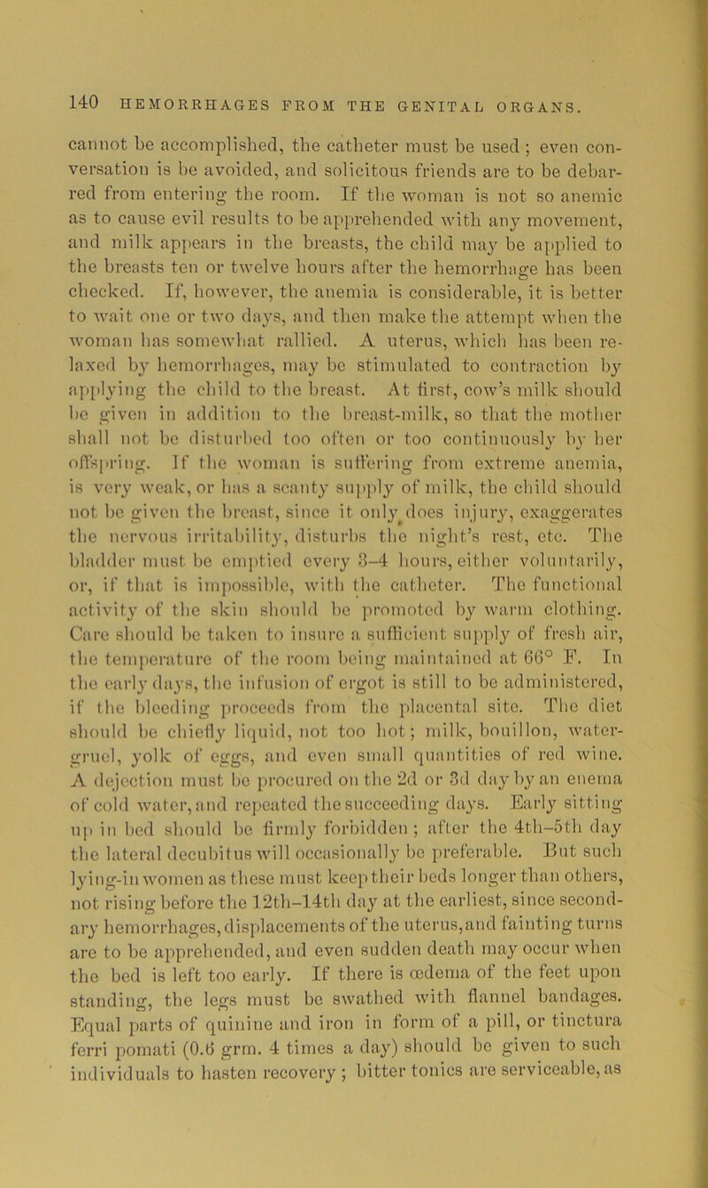 cannot be accomplished, the catheter must be used ; even con- versation is he avoided, and solicitous friends are to be debar- red from entering the room. If the woman is not so anemic as to cause evil results to he apprehended with any movement, and milk appears in the breasts, the child may be applied to the breasts ten or twelve hours after the hemorrhage has been checked. If, however, the anemia is considerable, it is better to wait one or two days, and then make the attempt when the woman has somewhat rallied, A uterus, which has been re- laxed h}^ hemorrhages, may he stimulated to contraction by ajutlying the child to the breast. At first, cow’s milk should he given in addition to the breast-milk, so that the mother shall not he disturbed too often or too continuous!}^ by her olTspring. If the woman is suffering from extreme anemia, is very weak, or has a scanty sup])ly of milk, the child should not he given the breast, since it onlyyloes injury, exaggerates the nervous irritability, disturbs the night’s rest, etc. The bladder must he emptied every 8-4 hours, either voluntarily, or, if that is impossible, with the catheter. The functional activity of the skin should he ]>romoted by warm clothing. Care should he taken to insure a suflicient supply of fresh air, the temperature of the room being maintained at 66° F. In the early days, the infusion of ergot is still to be administered, if the bleeding proceeds from the placental site. The diet should ho ehielly hupiid, not too hot; milk, bouillon, water- gruel, yolk of eggs, and oven small cpiantities of red wine. A dejection must Ijc procured on the 2d or 3d day by an enema of cold water, and repeated the succeeding days. Early sitting u|> in bed should he firmly forbidden; after the 4th-5th day the lateral deculhtus will occasionally he preferable. But such lying-in women as these must keep their beds longer than others, not rising before the 12th-14tli day at the earliest, since second- ary hemorrhages, displacements of the uterus,and fainting turns are to he apprehended, and even sudden death may occur when the bed is left too early. If there is oedema of the feet upon standins;, the legs must he swathed with flannel bandages. Equal parts of quinine and iron in form of a pill, or tinctura ferri pomati (0.6 grm. 4 times a day) should he given to such individuals to hasten recovery ; hitter tonics are serviceable, as