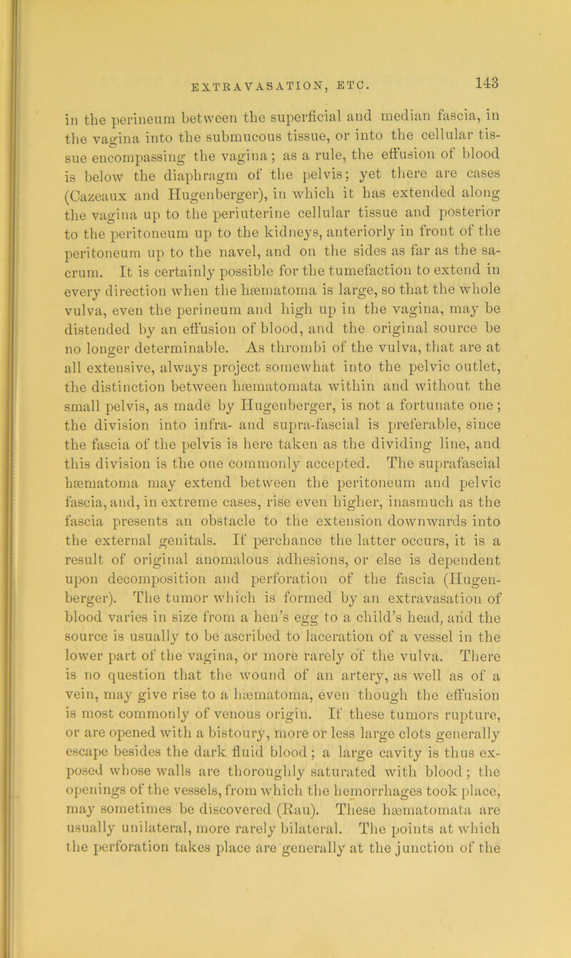 in tbe perineum between tbe superficial and median fascia, in tbe vao-ina into tbe submucous tissue, or into tbe cellular tis- sue encompassing tbe vagina; as a rule, tbe efiusion of blood is below tbe diaphragm of tbe pelvis; yet there are cases (Cazeaux and Ilugenberger), in which it has extended along tbe vagina up to tbe periuterine cellular tissue and posterior to tbe peritoneum up to tbe kidneys, anteriorly in front of the peritoneum up to tbe navel, and on tbe sides as far as the sa- crum. It is certainly possible for tbe tumefaction to extend in every direction when tbe bsernatoma is large, so that tbe whole vulva, even tbe perineum and high up in the vagina, may be distended by an effusion of blood, and tbe original source be no longer determinable. As thrombi of tbe vulva, that are at all extensive, always project somewhat into tbe pelvic outlet, tbe distinction between Inernatomata within and without the small pelvis, as made by Ilugenberger, is not a fortunate one ; the division into infra- and supra-fascial is preferable, since tbe fascia of tbe pelvis is here taken as tbe dividing line, and this division is tbe one commonly accepted. Tbe suprafascial hsematoma may extend between tbe peritoneum and pelvic fascia, and, in extreme cases, rise even higher, inasmuch as the fascia presents an obstacle to the extension downwards into the external genitals. If perchance the latter occurs, it is a result of original anomalous adhesions, or else is dependent upon decomposition and perforation of tbe fascia (Ilugen- berger). Tbe tumor which is formed by an extravasation of blood varies in size from a ben’s egg to a child’s head, and the source is usually to be ascribed to laceration of a vessel in the lower part of tbe vagina, or more rarely of tbe vulva. There is no question that tbe wound of an artery, as w’ell as of a vein, may give rise to a btematoma, even though tbe effusion is most commonly of venous origin. If these tumors rupture, or are opened with a bistoury, more or less large clots generally escape besides tbe dark fluid blood; a large cavity is thus ex- posed whose walls are tborouglily saturated with blood ; tbe o[)enings of tbe vessels, from which tbe hemorrhages took place, may sometimes be discovered (Rau). These basmatomata are usually unilateral, more rarely bilateral. Tbe points at which tbe perforation takes place are generally at tbe junction of tbe