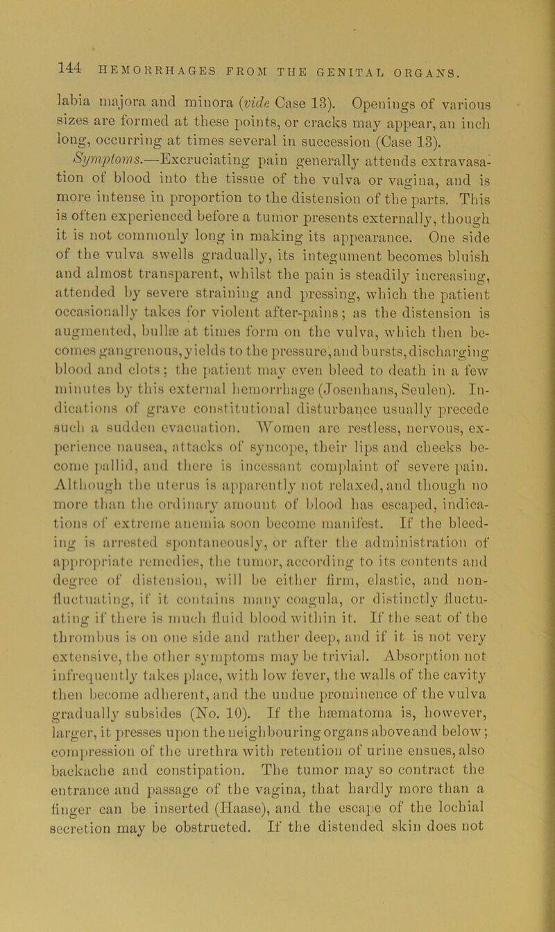 labia niajora and minora {vide Case 13). Openings of various sizes are formed at these points, or cracks may appear, an inch long, occurring at times several in succession (Case 13). Symptoms.—Excruciating pain generally attends extravasa- tion ot blood into the tissue of the vulva or vasrina, and is more intense in proportion to the distension of the parts. This is often experienced before a tumor presents externally, though it is not commonly long in making its appearance. One side of the vulva swells gradually, its integument becomes bluish and almost transparent, whilst the pain is steadily increasing, attended by severe straining and pressing, which the patient occasionally takes for violent after-pains; as the distension is augmented, bulhe at times form on the vulva, which then be- comes gangrenous,yields to the pressure,and bursts,discharging blood and clots; the iiatient mav even bleed to death in a few 'I V minutes by this external hemorrhage (Josenhans, Seulen). In- dications of grave constitutional disturbaiicc usually precede such a sudden evacuation. Women are restless, nervous, ex- perience Jiausea, attacks of syncojie, their lips and cheeks be- come j)allid, and there is incessant complaint of severe pain. Altliough the uterus is ap])arontly not relaxed,and though no more than the ordinary amount of blood has escaped, indica- tions of extreme anemia soon become manifest. If the bleed- ing is arrested sjamtaneously, or after the administration of appropriate remedies, the tumor, according to its contents and degree of distension, will bo either firm, elastic, and non- fluctuating, if it contains many coagula, or distinctly fluctu- ating if there is much fluid blood within it. If the seat of the thrombus is on one side and rather deep, and if it is not very extensive, tlie other symptoms may be trivial. Absorption not infrequcntl}' takes jilace, with low fever, the walls of the cavity then become adherent, and the undue prominence of the vulva gradually subsides (No. 10). If the luematoma is, however, larger, it presses upon the neighbouring organs above and below; compression of the urethra with retention of urine ensues, also backache and constipation. The tumor may so contract the entrance and j^assage of the vagina, that hardly more than a finger can be inserted (Haase), and the escape of the lochial secretion may be obstructed. If the distended skin does not