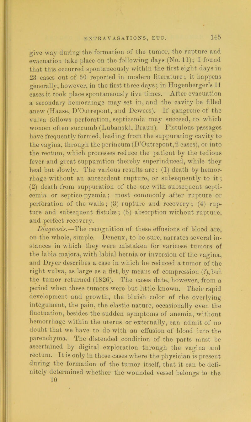 giv'e WRV during tli6 foriiiJitiou of the tumor, tlie rupture Rud evacuation take place on the following days (N'o. 11); I found that this occurred spontaneously within the iirst eight days in 23 cases out of 50 reported in modern literature; it happens generally, however, in the first tliree days; in Hugenberger’s 11 cases it took place spontaneously five times. After evacuation a secondary hemorrhage may set in, and the cavity be filled anew (Haase, D’Outrepont, and Dewees). If gangrene of the vulva follows perforation, septicemia may succeed, to which women often succumb (Lubanski, Braun). Fistulous passages have frequently formed, leading from the suppurating cavity to the vagina, through the perineum (D’Outrepont, 2 cases), or into the rectum, Avhich processes reduce the patient by the tedious fever and great suppuration thereby superinduced, while they heal but slowly. The various results are: (1) death by hemor- rhage without an antecedent rupture, or subsequently to it; (2) death from suppuration of the sac with subsequent septi- cemia or septico-pyemia; most commonly after rupture or perforation of the walls; (3) rupture and recovery ; (4) rup- ture and subsequent fistulse ; (5) absorption without rupture, and perfect recovery. Diagnosis.—The recognition of these effusions of blood are, on the whole, simple. Deneux, to be sure, narrates several in- stances in which they were mistaken for varicose tumors of the labia majora, with labial hernia or inversion of the vagina, and Dryer describes a case in which he reduced a tumor of the right vulva, as large as a fist, bj'- means of compression (?),but the tumor returned (1826). The cases date, however, from a period when these tumors were but little known. Their rapid development and growth, the bluish color of the overlying integument, the pain, the elastic nature, occasionally even the fiuctuation, besides the sudden symptoms of anemia, without hemorrhage within the uterus or externally, can admit of no doubt that we have to do with an effusion of blood into the parenchyma. The distended condition of the parts must be ascertained by digital exploration through the vagina and rectum. It is only in those cases where the physician is present during the formation of the tumor itself, that it can be defi- nitely determined whether the wounded vessel belongs to the 10