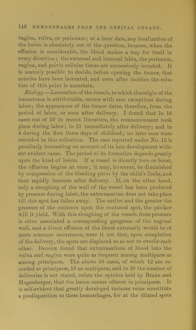 vagina, vulva, or perineum ; at a later date, any localization of the lesion is absolutely out of the question, because, when the eitusion is considerable, the blood makes a way for itself in every direction ; the external and internal labia, the perineum, vagina, and pelvic cellular tissue are successively invaded. It is scarcely possible to decide, before opening the tumor, that arteries have been lacerated, and even after incision the solu- tion of this point is uncertain. Etiology.—Laceration of the vessels, to which the origin of the hmmatoma is attributable, occurs with rare exceptions during labor; the appearance of the tumor dates, therefore, from the period of labor, or soon after delivery. I found that in 16 cases out of 50 in recent literature, the commencement took place (luring labor; in 15 immediately after delivery; and in 4 during the first three days of childbed; no later ones were recorded in this collection. The case reported under No. 13 is peculiarly interesting on account of its late development with- out evident cause. The period of its formation depends greatly upon the kind of lesion. If a vessel is directly torn or burst, the effusion begins at once; it may, however, be diminished by compression of the bleeding point by the child’s limbs,and then rapidly inci'caso after delivery. If, on the other liand, only a sloughing of the wall of the vessel has been produced by pressure during labor, the extravasation does not take place till this spot has lallen away. The earlier and the greater the pressure of the contents upon the contused spot, the quicker will it yield. AV'’ith this sloughing of the vessels from pressure is often associated a corresponding gangrene of the vaginal wall, and a direct effusion of the blood externally would be of more common occurrence, were it not that, upon completion of the delivery, the spots are displaced so as not to overlie each other. Leneux found that extravasations of blood into the vulva and vagina were quite as frequent among multipart as among primiparre. The above 50 cases, of whicli 12 are re- corded as primiparse, 18 as multipart, and in 20 the number of deliveries is not stated, refute the opinion held by Braun and Ilugenberger, that the lesion occurs oftener in primiparfe. It is self-evident that greatly developed varicose veins constitute a predisposition to these hemorrhages, for at the dilated spots