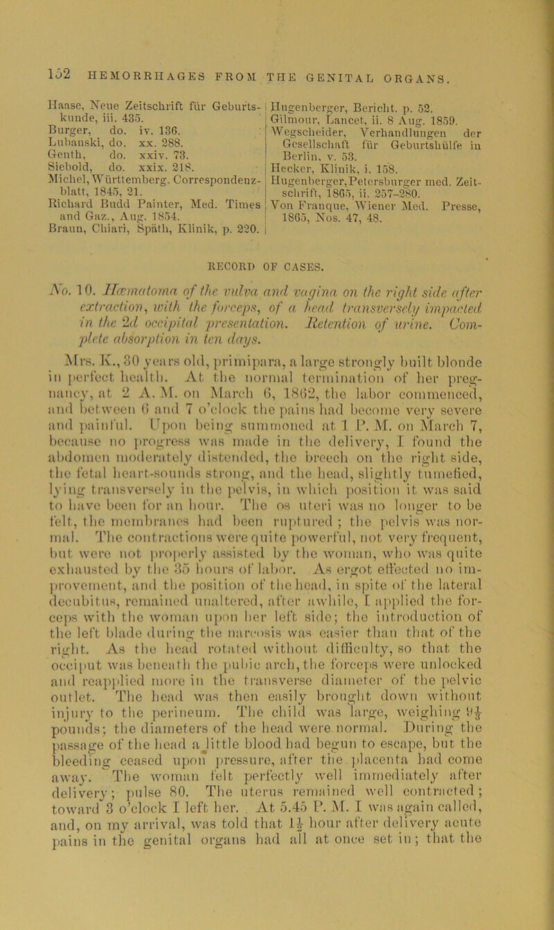 Haase, Nene Zeitschrift fiir Geburts-1 kiinde, iii. 435. Burger, do. iv. 136. Lubanski, do. xx. 288. Genth, do. xxiv. 73. Siebold, do. xxix. 218. j Michel, Wiirttemberg. Correspondenz-1 blatt, 1845, 21. | Richard Budd Painter, Med. Times j and Gaz., Aug. 1854. I Braun, Chiavi, Spath, Klinik, p. 220. i Hugenberger, Bericht. p. 52. Gilmour, Lancet, ii. 8 Aug. 1859. Wegscheider, Verhandlungen der Gesellschaft fiir Geburtshiilfe in Berlin, v. 53. Hecker, Klinik, i. 158. Ilugenberger,Petcrsburger med. Zeit- schrift, 1865, ii. 257-280. Von Franque, Wiener Med. Presse, 1865, Nos. 47, 48. RECORD OF CASES. Ao. 10. lIcEmotoma of the vulva and vagina on the right side after extraction^ with the forceps, of a. head, transversely vnpacted in the 2d occipital presentatio7i. lietention of urine. Com- plete absorption in ten days. Airs. X., 30 yoiirs old, priiniptirii, a large strongly built blonde in perlcct bealtb. At tbe normal termination of ber preg- uiincy, sit 2 A. M. on Marcdi G, 1(SG2, tbe labor commenced, and between (i and 7 o’clock the pains had become very severe and ])ainl'ul. Upon being summoned at 1 P. At. on Alarch 7, because no progress was niiide in tbe delivery, I found tbe abdomen moderately distended, tbe breech on the right side, tbe I'etal heart-sounds strong, and the betid, slightly tumefied, lying transversely in tbe jielvis, in which position it wiis said to have been Ibr an hour. Tlie os uteri was no longer to be felt, the membranes had lieen ruptured ; the pelvis was nor- mal. The contractions were quite powerful, not very frequent, Init were not properly assisted by tbe woman, who wtis quite exhausted by tbe 35 hours of hibor. As ergot effected no im- provement, and the position of the head, in s])ite ol' the lateral decubitus, remained unaltered, after awhile, I aiiplied the for- cej)S with tbe woman upon her left side; the introduction of the left l)lade during the narcosis was easier than that of the right. As the head rotated without difliculty, so that the occi[iut was beneath the puliic arch, the forceps were unlocked and reapjilied more in the transverse diameter of the pelvic outlet. The head was then easily brouglit down without injury to tbe perineum. Tlie child was large, weighing pounds; the diameters of the head were normal. During the passage of the head ajittle blood had begun to escape, but. tbe bleeding ceased upon pressure, after the jilacenta had come away. The woman felt perfectly well immediately after delivery; pulse 80. The uterus remained well contracted; toward 3 o’clock I left her. At 5.45 P. Al. I was again called, and, on my arrival, was told that hour after delivery acute pains in the genital organs had all at once set in; that the