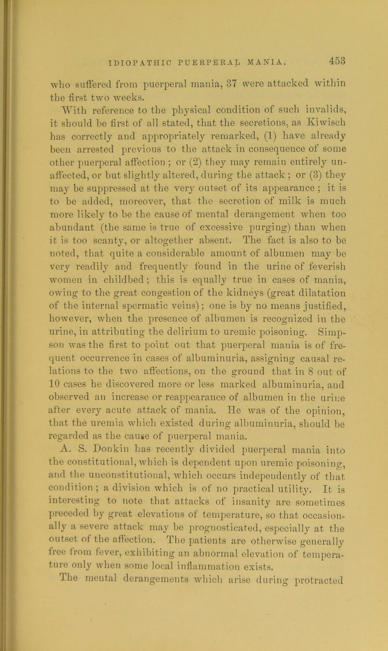 who suffered from puerperal mania, 37 were attacked within the ffrst two weeks. With reference to the physical condition of such invalids, it should he first of all stated, that the secretions, as Kiwisch has correctly and appropriately remarked, (1) have already been arrested previous to the attack in consequence of some other puerperal affection ; or (2) they may remain entirely un- affected, or hut slightly altered, during the attack ; or (3) they may be suppressed at the very outset of its appearance ; it is to be added, moreover, that the secretion of milk is much moi’e likely to be the cause of mental derangement when too abundant (the same is true of excessive purging) than when it is too scanty, or altogether absent. The fact is also to be noted, that quite a considerable amount of albumen may be veiy readily and frequently found in the urine of feverish women in childbed; this is equallj’’ true in cases of mania, owing to the great congestion of the kidneys (great dilatation of the internal spermatic veins); one is by no means justified, however, when the presence of albumen is recognized in the urine, in attributing the delirium to uremic poisoning. Simp- son was the first to point out that puerperal mania is of fre- quent occurrence in cases of albuminuria, assigning causal re- lations to the two affections, on the ground that in 8 out of 10 cases he discovered more or less marked albuminuria, and observed an increase or reappearance of albumen in the urine after every acute attack of mania. He was of the opinion, that the uremia which existed during albuminuria, should be regarded as the cau«e of puerperal mania. A. S. Donkin has recently divided puerperal mania into the constitutional, which is dependent upon uremic poisoning, and the unconstitutional, which occurs independently of that condition; a division which is of no practical utility. It is interesting to note that attacks of insanity are sometimes preceded by great elevations of temperature, so that occasion- ally a severe attack may be prognosticated, esjiecially at the out.set of the affection. The patients are otherwise generally free from fever, exhibiting an abnormal elevation of tempera- ture only when some local inflammation exists. The mental derangements which arise during protracted