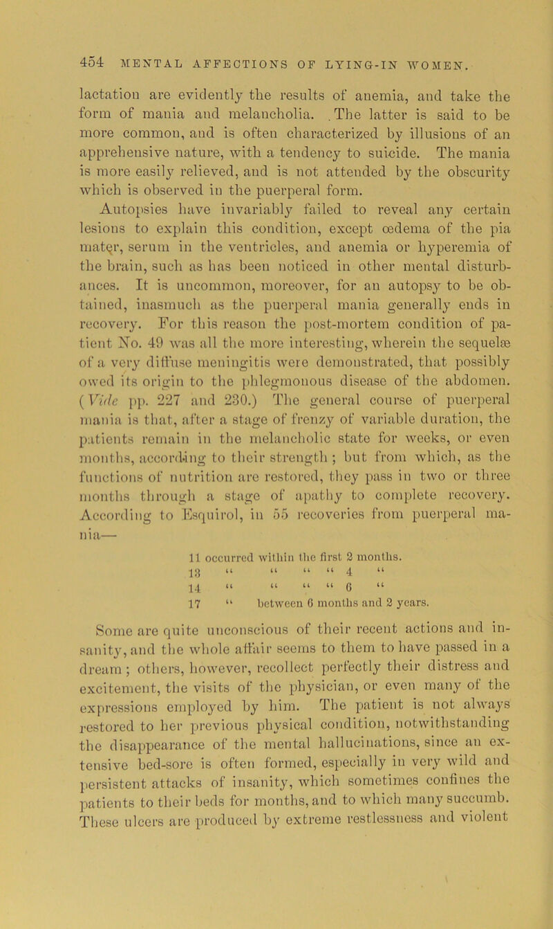 lactation are evidently tlie results of anemia, and take the form of mania and melancholia. .The latter is said to be more common, and is often characterized by illusions of an apprehensive nature, with a tendency to suieide. The mania is more easily relieved, and is not attended by the obscurity which is observed in the puerperal form. Autopsies have invariably failed to reveal any certain lesions to explain this condition, except oedema of the pia uiat(^r, sernni in the ventricles, and anemia or hyperemia of the brain, such as has been noticed in other mental disturb- ances. It is uncommon, moreover, for an autopsy to be ob- tained, inasmuch as the puerperal mania generally ends in recovery. For this reason the post-mortem condition of pa- tient jSTo. 49 was all the more interesting, wherein the sequelie of a very diffuse meningitis were demonstrated, that possibly owed its origin to the i)hlegmonons disease of the abdomen. (Vide pp. 227 and 230.) The general course of puerperal mania is that, after a stage of frenzy of variable duration, the patients remain in the melancholic state for weeks, or even months, according to their strength ; but from which, as the functions of nutrition are restored, they pass in two or three months through a stage of apatliy to complete recovery. According to Esquirol, in 55 recoveries from puerperal ma- nia— 11 occurred witliin the first 2 months. U U 4; H u U U tt (5 u 17 “ between C months and 2 years. Some are quite unconscious of their recent actions and in- sanity, and the whole afttiir seems to them to have passed in a dream ; others, however, recollect perfectly their distress and excitement, the visits of the physician, or even many ot the expressions employed liy him. The patient is not always restored to her previous physical condition, notwithstanding the disappearance of the mental hallucinations, since an ex- tensive bed-sore is oftCTi formed, especially in very wild and persistent attacks of insanity, which sometimes confines the patients to their beds for months, and to which many succumb. These ulcers are produced by extreme restlessness and violent