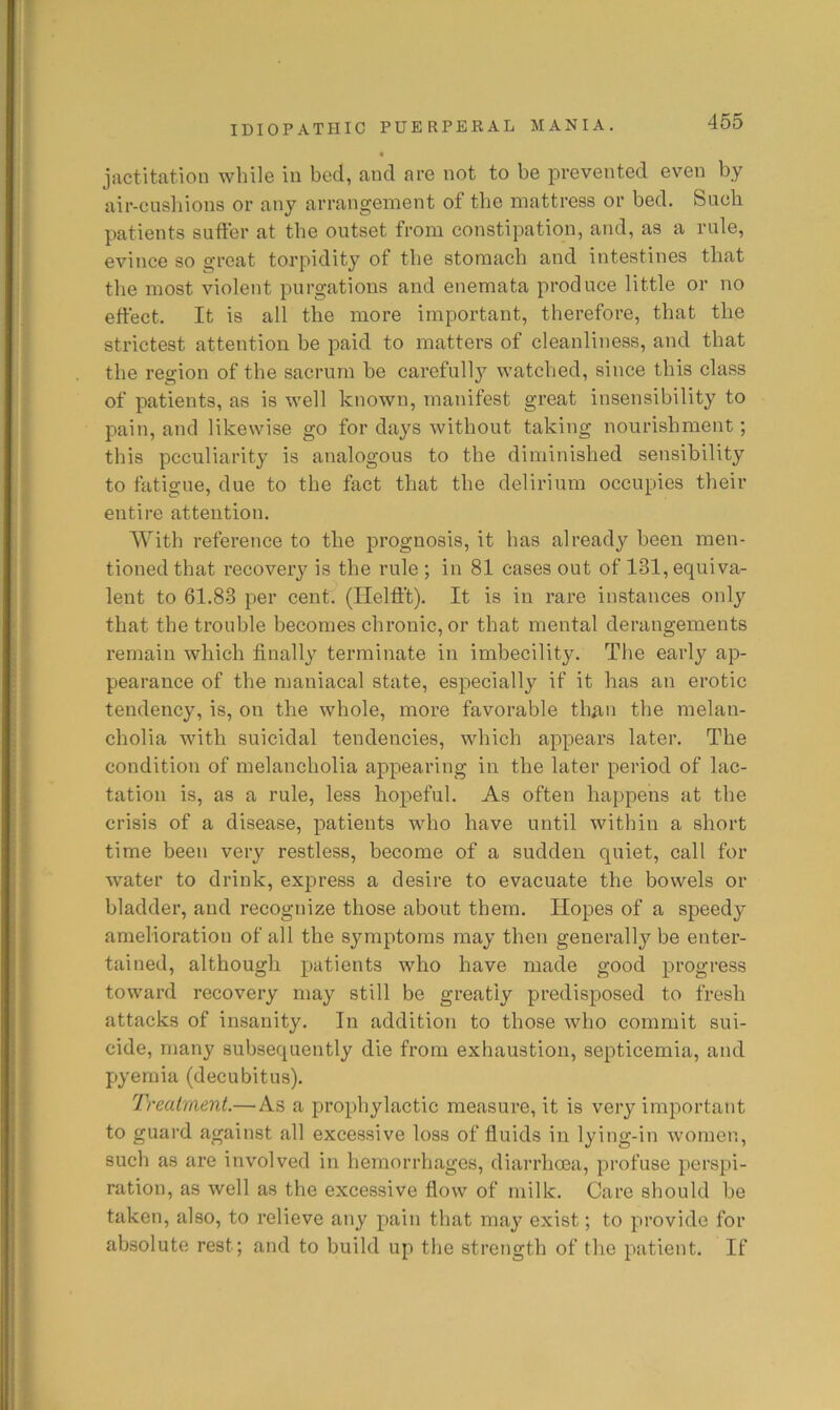 jactitation while in bed, and are not to be prevented even by air-cusbions or any arrangement of the mattress or bed. Such patients suffer at the outset from constipation, and, as a rule, evince so great torpidity of tbe stomach and intestines that the most violent purgations and enemata produce little or no effect. It is all tbe more important, therefore, that tbe strictest attention be paid to matters of cleanliness, and that tbe region of tbe sacrum be careful!}^ watched, since this class of patients, as is well known, manifest great insensibility to pain, and likewise go for days without taking nourishment; this peculiarity is analogous to the diminished sensibility to fatigue, due to the fact that the delirium occupies their entire attention. With reference to the prognosis, it has already been men- tioned that recovery is the rule ; in 81 cases out of 131, equiva- lent to 61.83 per cent. (Helfft). It is in rare instances only that the trouble becomes chronic, or that mental derangements remain which finally terminate in imbecility. The early ap- pearance of the maniacal state, especially if it has an erotic tendency, is, on the whole, more favorable than the melan- cholia with suicidal tendencies, which appears later. The condition of melancholia appearing in the later period of lac- tation is, as a rule, less hopeful. As often happens at the crisis of a disease, patients who have until within a short time been very restless, become of a sudden quiet, call for water to drink, express a desire to evacuate the bowels or bladder, and recognize those about them. Hopes of a speedy amelioration of all the symptoms may then generally be enter- tained, although patients who have made good progress toward recovery may still be greatly predisposed to fresh attacks of insanity. In addition to those who commit sui- cide, many subsequently die from exhaustion, septicemia, and pyemia (decubitus). Treatment.—As a prophylactic measure, it is very important to guard against all excessive loss of fluids in lying-in women, such as are involved in hemorrhages, diarrhoea, profuse perspi- ration, as well as the excessive flow of milk. Care should be taken, also, to relieve any pain that may exist; to provide for absolute rest; and to build up the strength of the patient. If