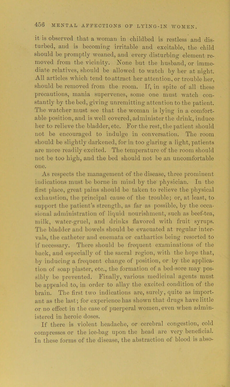 it is observed that a woman in childbed is restless and dis- turbed, and is becoming irritable and excitable, the child should be promptlj^ weaned, and every disturbing element re- moved from the vicinity. None but the husband, or imme- diate relatives, should be allowed to watch by her at night. All articles which tend to attract her attention, or trouble her, should be removed from the room. If, in spite of all these precautions, mania supervenes, some one must watch con- stantly by the bed, giving unremitting attention to the patient. Tlic watcher must see that the woman is lying in a comfort- able position, and is well covered, administer the drink, induce her to relieve the bladder, etc. For the rest, the patient should not be encouraged to indulge in conversation. The room should be slightly darkened, for in too glaring a light, patients arc more readily excited. The temperature of the room should not be too high, and the bed should not be an uncomfortable one. As respects the management of the disease, three prominent indications must be borne in mind by the' physician. In the first place, great j)ains should be taken to relieve the physical exhaustion, the principal cause of the trouble; or, at least, to supi)ort the patient’s strength, as far as possible, by the occa- sional administration of liquid nourishment, such as beef-tea, milk, water-gruel, and drinks flavored with fruit syrups. The bladder and bowels should be evacuated at regular inter- vals, the catheter and enemata or cathartics being resorted to if necessary. There should be frequent examinations of the l)ack, and especially of the sacral region, with the hope that, by inducing a frequent change of position, or by the applica- tion of soap plaster, etc., the formation of a bed-sore may pos- sibly be prevented. Finally, various medicinal agents must be appealed to, in order to allay the excited condition of the brain. The first two indications are, surely, quite as import- ant as the last; for experience has shown that drugs have little or no effect in the case of puerperal women, even when admin- istered in heroic doses. If there is violent headache, or cerebral congestion, cold compresses or the ice-bag upon the head are very beneficial. In these forms of the disease, the abstraction of blood is abso-