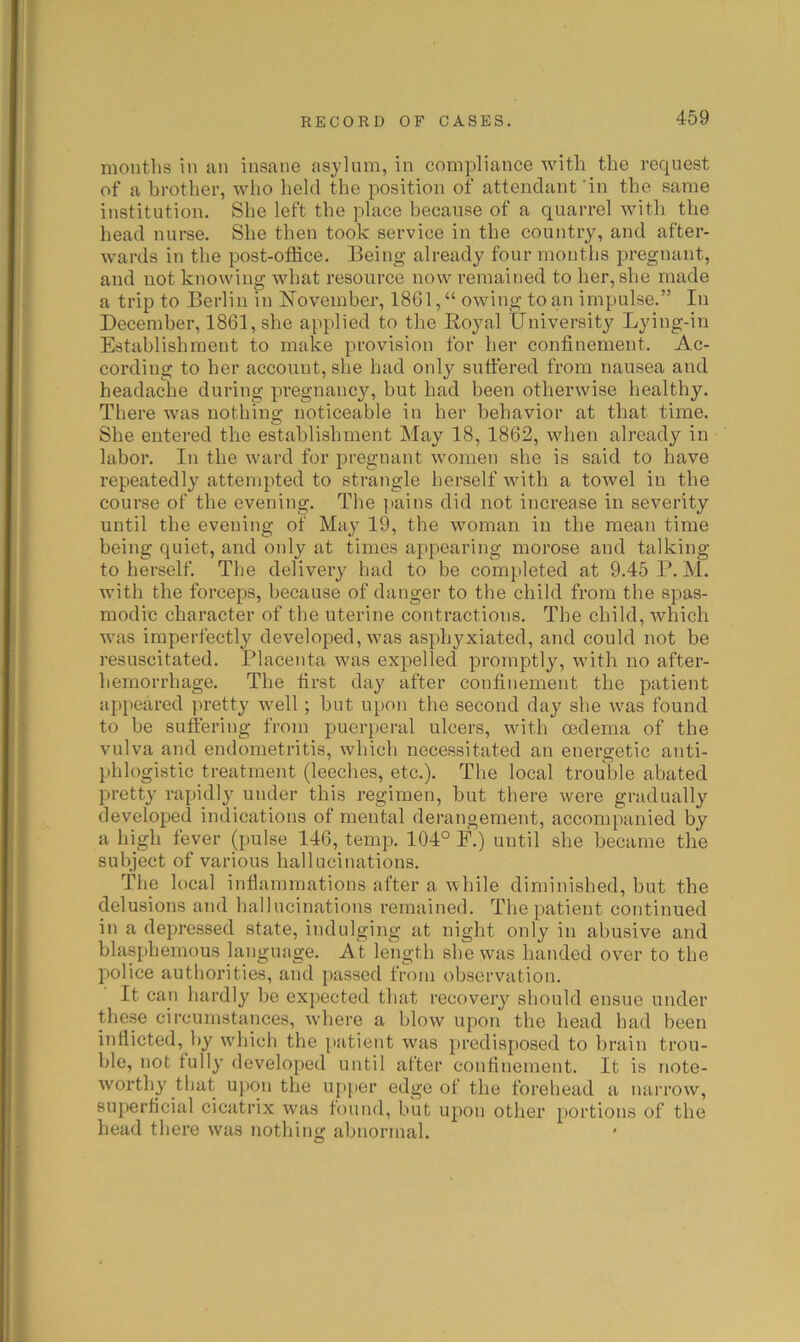 mouths in an insane asylum, in compliance with the request of a brother, who held the position of attendant‘in the same institution. She left the place because of a quarrel with the head nurse. She then took service in the country, and after- wards in the post-office. Being already four months pregnant, and not knowing what resource now remained to her, she made a trip to Berlin in November, 1861, “ owing to an impulse.” In December, 1861, she applied to the Royal University Lying-in Establishment to make provision for her confinement. Ac- cording to her account, she had only sufiered from nausea and headache during pregnancy, but had been otherwise healthy. There was nothing noticeable in her behavior at that time. She entered the establishment May 18,1862, when already in labor. In the ward for pregnant women she is said to have repeatedly attempted to strangle herself with a towel in the course of the evening. The pains did not increase in severity until the evening of May 19, the woman in the mean time being quiet, and oidy at times appearing morose and talking to herself. The delivery had to be completed at 9.45 P. M. with the forceps, because of danger to the child from the spas- modic character of the uterine contractions. The child, which was imperfectly developed, was asphyxiated, and could not be resuscitated. Placenta was expelled promptly, with no after- hemorrhage. The first day after confinement the patient appeared pretty well; hut upon the second day she was found to he suffering from puerperal ulcers, with oedema of the vulva and endometritis, which necessitated an energetic anti- phlogistic treatment (leeches, etc.). The local trouble abated pretty rapidly under this regimen, hut there were gradually developed indications of mental derangement, accompanied by a high fever (pulse 146, temp. 104° F.) until she became the subject of various hallucinations. The local inflammations after a while diminished, but the delusions and hallucinations remained. The patient continued in a depressed state, indulging at night only in abusive and blasphemous language. At length she was handed over to the police authorities, and passed from observation. It can hardly he expected that recovery should ensue under the.se circumstances, wdiere a blow upon the head had been indicted, by wdiich the patient was predisposed to brain trou- ble, not fully developed until after condnement. It is note- worthy that upon the upper edge of the forehead a narrow, superdcial cicatrix was found, but upon other portions of the head there was nothing abnormal.